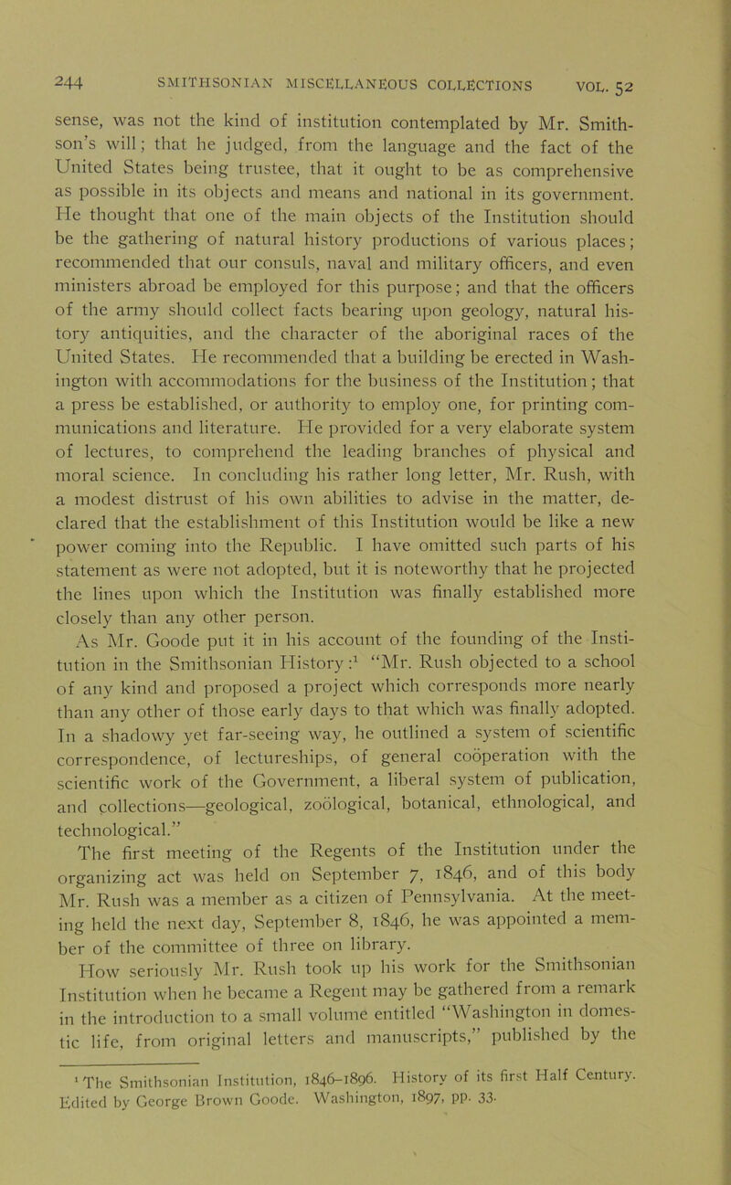sense, was not the kind of institution contemplated by Mr. Smith- son’s will; that he judged, from the language and the fact of the United States being trustee, that it ought to be as comprehensive as possible in its objects and means and national in its government. He thought that one of the main objects of the Institution should be the gathering of natural history productions of various places; recommended that our consuls, naval and military officers, and even ministers abroad be employed for this purpose; and that the officers of the army should collect facts bearing upon geology, natural his- tory antiquities, and the character of the aboriginal races of the United States. He recommended that a building be erected in Wash- ington with accommodations for the business of the Institution; that a press be established, or authority to employ one, for printing com- munications and literature. He provided for a very elaborate system of lectures, to comprehend the leading branches of physical and moral science. In concluding his rather long letter, Mr. Rush, with a modest distrust of his own abilities to advise in the matter, de- clared that the establishment of this Institution would be like a new power coming into the Republic. I have omitted such parts of his statement as were not adopted, but it is noteworthy that he projected the lines upon which the Institution was finally established more closely than any other person. As Mr. Goode put it in his account of the founding of the Insti- tution in the Smithsonian History:1 “Mr. Rush objected to a school of any kind and proposed a project which corresponds more nearly than any other of those early days to that which was finally adopted. In a shadowy yet far-seeing way, lie outlined a system of scientific correspondence, of lectureships, of general cooperation with the scientific work of the Government, a liberal system of publication, and collections—geological, zoological, botanical, ethnological, and technological.” The first meeting of the Regents of the Institution under the organizing act was held on September 7, 1846, and of this body Mr. Rush was a member as a citizen of Pennsylvania. At the meet- ing held the next day, September 8, 1846, he was appointed a mem- ber of the committee of three on library. How seriously Mr. Rush took up his work for the Smithsonian Institution when he became a Regent may be gathered from a remark in the introduction to a small volume entitled “Washington in domes- tic life, from original letters and manuscripts, published by the 'The Smithsonian Institution, 1846-1896. History of its first Half Century. Edited by George Brown Goode. Washington, 1897, pp. 33-