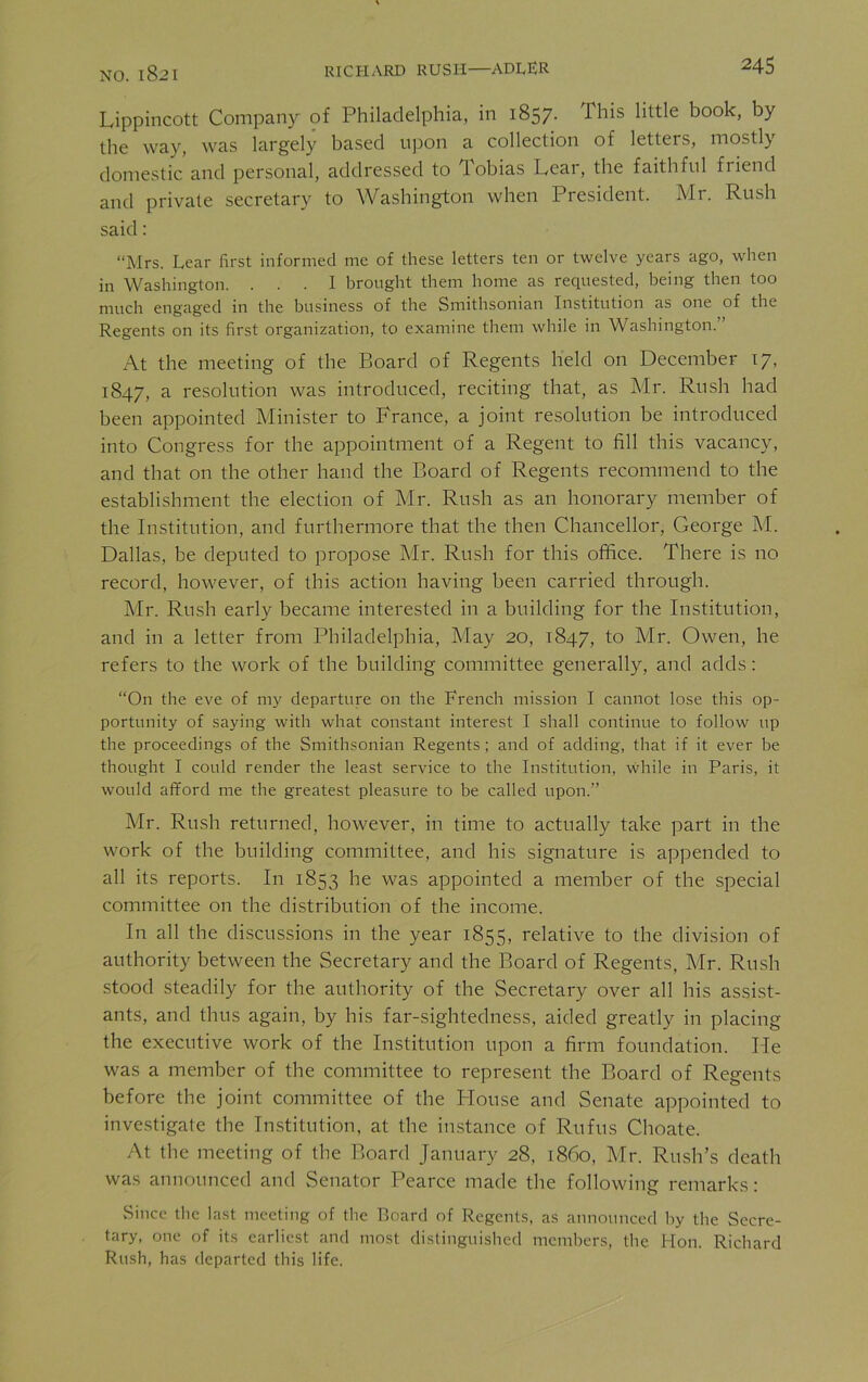 Lippincott Company of Philadelphia, in 1857. This little book, by the way, was largely based upon a collection of letters, mostly domestic and personal, addressed to Tobias Lear, the faithful friend and private secretary to Washington when President. Mr. Rush said: “Mrs. Lear first informed me of these letters ten or twelve years ago, when in Washington. ... I brought them home as requested, being then too much engaged in the business of the Smithsonian Institution as one of the Regents on its first organization, to examine them while in Washington.” At the meeting of the Board of Regents held on December 17, 1847, a resolution was introduced, reciting that, as Mr. Rush had been appointed Minister to France, a joint resolution be introduced into Congress for the appointment of a Regent to fill this vacancy, and that on the other hand the Board of Regents recommend to the establishment the election of Mr. Rush as an honorary member of the Institution, and furthermore that the then Chancellor, George M. Dallas, be deputed to propose Air. Rush for this office. There is no record, however, of this action having been carried through. Mr. Rush early became interested in a building for the Institution, and in a letter from Philadelphia, May 20, 1847, to Mr. Owen, he refers to the work of the building committee generally, and adds: “On the eve of my departure on the French mission I cannot lose this op- portunity of saying with what constant interest I shall continue to follow up the proceedings of the Smithsonian Regents; and of adding, that if it ever be thought I could render the least service to the Institution, while in Paris, it would afford me the greatest pleasure to be called upon.” Air. Rush returned, however, in time to actually take part in the work of the building committee, and his signature is appended to all its reports. In 1853 he was appointed a member of the special committee on the distribution of the income. In all the discussions in the year 1855, relative to the division of authority between the Secretary and the Board of Regents, Air. Rush stood steadily for the authority of the Secretary over all his assist- ants, and thus again, by his far-sightedness, aided greatly in placing the executive work of the Institution upon a firm foundation. lie was a member of the committee to represent the Board of Regents before the joint committee of the Blouse and Senate appointed to investigate the Institution, at the instance of Rufus Choate. At the meeting of the Board January 28, i860, Mr. Rush’s death was announced and Senator Pearce made the following remarks: Since the last meeting of the Board of Regents, as announced by the Secre- tary, one of its earliest and most distinguished members, the Hon. Richard Rush, has departed this life.