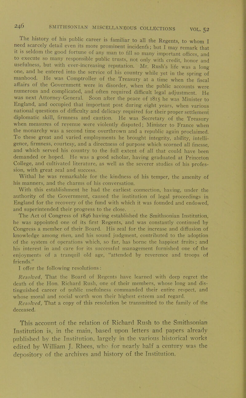 The history of his public career is familiar to all the Regents, to whom I need scarcely detail even its more prominent incident's; but I may remark that it is seldom the good fortune of any man to fill so many important offices, and to execute so many responsible public trusts, not only with credit, honor and usefulness, but with ever-increasing reputation. Mr. Rush’s life was a long one, and he entered into the service of his country while yet in the spring of manhood. He was Comptroller of the Treasury at a time when the fiscal affairs of the Government were in disorder, when the public accounts were numerous and complicated, and often required difficult legal adjustment. He was next Attorney-General. Soon after the peace of 1815 he was Minister to England, and occupied that important post during eight years, when various national questions of difficulty and delicacy required for their proper settlement diplomatic skill, firmness and caution. He was Secretary of the Treasury when measures of revenue were violently disputed; Minister to France when the monarchy was a second time overthrown and a republic again proclaimed. To these great and varied employments he brought integrity, ability, intelli- gence, firmness, courtesy, and a directness of purpose which scorned all finesse, and which served his country to the full extent of all that could have been demanded or hoped. He was a good scholar, having graduated at Princeton College, and cultivated literature, as well as the severer studies of his profes- sion, with great zeal and success. Withal he was remarkable for the kindness of his temper, the amenity of his manners, and the charms of his conversation. With this establishment he had the earliest connection, having, under the authority of the Government, caused the institution of legal proceedings in England for the recovery of the fund with which it was founded and endowed, and superintended their progress to the close. The Act of Congress of 1846 having established the Smithsonian Institution, he was appointed one of its first Regents, and was constantly continued by Congress a member of their Board. His zeal for the increase and diffusion of knowledge among men, and his sound judgment, contributed to the adoption of the system of operations which, so far, has borne the happiest fruits; and his interest in and care for its successful management furnished one of the enjoyments of a tranquil old age, “attended by reverence and troops of friends.” I offer the following resolutions: Resolved, That the Board of Regents have learned with deep regret the death of the Hon. Richard Rush, one of their members, whose long and dis- tinguished career of public usefulness commanded their entire respect, and whose moral and social worth won their highest esteem and regard. Resolved, That a copy of this resolution be transmitted to the family of the deceased. This account of the relation of Richard Rush to the Smithsonian Institution is, in the main, based upon letters and papers already published by the Institution, largely in the various historical works edited by William J. Rhees, who for nearly half a century was the depository of the archives and history of the Institution.
