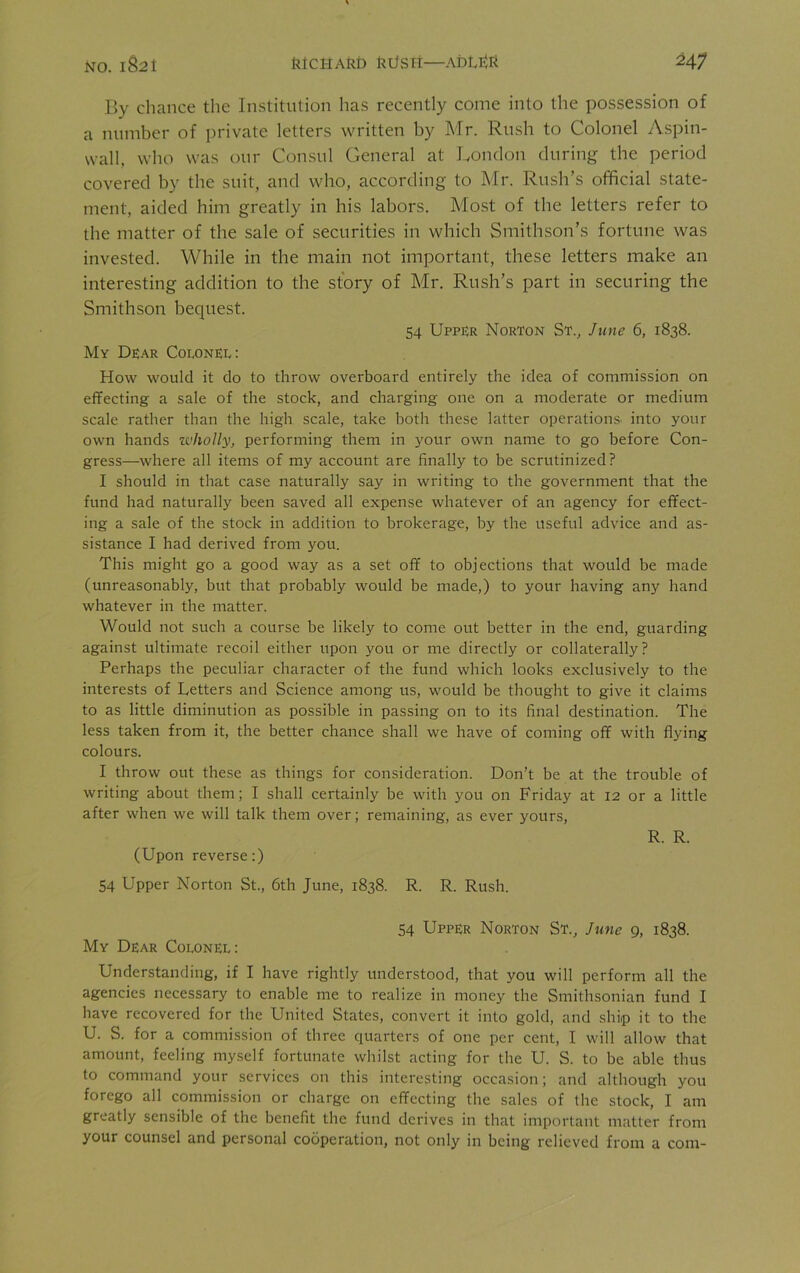 By chance the Institution has recently come into the possession of a number of private letters written by Mr. Rush to Colonel Aspin- wall, who was our Consul General at London during the period covered by the suit, and who, according to Mr. Rush’s official state- ment, aided him greatly in his labors. Most of the letters refer to the matter of the sale of securities in which Smithson’s fortune was invested. While in the main not important, these letters make an interesting addition to the story of Mr. Rush’s part in securing the Smithson bequest. 54 Upper Norton St., June 6, 1838. My Dear Colonel: How would it do to throw overboard entirely the idea of commission on effecting a sale of the stock, and charging one on a moderate or medium scale rather than the high scale, take both these latter operations, into your own hands wholly, performing them in your own name to go before Con- gress—where all items of my account are finally to be scrutinized? I should in that case naturally say in writing to the government that the fund had naturally been saved all expense whatever of an agency for effect- ing a sale of the stock in addition to brokerage, by the useful advice and as- sistance I had derived from you. This might go a good way as a set off to objections that would be made (unreasonably, but that probably would be made,) to your having any hand whatever in the matter. Would not such a course be likely to come out better in the end, guarding against ultimate recoil either upon you or me directly or collaterally? Perhaps the peculiar character of the fund which looks exclusively to the interests of Letters and Science among us, would be thought to give it claims to as little diminution as possible in passing on to its final destination. The less taken from it, the better chance shall we have of coming off with flying colours. I throw out these as things for consideration. Don’t be at the trouble of writing about them; I shall certainly be with you on Friday at 12 or a little after when we will talk them over; remaining, as ever yours, R. R. (Upon reverse:) 54 Upper Norton St., 6th June, 1838. R. R. Rush. 54 Upper Norton St., June 9, 1838. My Dear Colonel: Understanding, if I have rightly understood, that you will perform all the agencies necessary to enable me to realize in money the Smithsonian fund I have recovered for the United States, convert it into gold, and ship it to the U. S. for a commission of three quarters of one per cent, I will allow that amount, feeling myself fortunate whilst acting for the U. S. to be able thus to command your services on this interesting occasion; and although you forego all commission or charge on effecting the sales of the stock, I am greatly sensible of the benefit the fund derives in that important matter from your counsel and personal cooperation, not only in being relieved from a com-