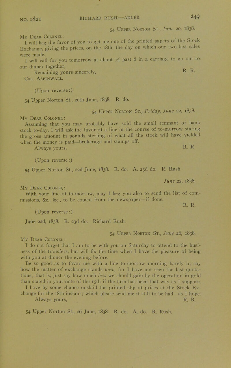 Na jgoi RICHARD RUSH—ADLRR M9 54 Upper Norton St., June 20, 1838. My Dear Colonel: I will beg the favor of you to get me one of the printed papers of the Stock Exchange, giving the prices, on the 18th, the clay on which our two last sales were made. I will call for you tomorrow at about % past 6 in a carriage to go out to our dinner together, Remaining yours sincerely, R- R- Col. Aspinwall. (Upon reverse:) 54 Upper Norton St., 20th June, 1838. R. do. 54 Upper Norton St., Friday, June 22, 1838. My Dear Colonel: Assuming that you may probably have sold the small remnant of bank stock to-day, I will ask the favor of a line in the course of to-morrow stating the gross amount in pounds sterling of what all the stock will have yielded when the money is paid—brokerage and stamps off. Always yours, R- R- (Upon reverse:) 54 Upper Norton St., 22d June, 1838. R. do. A. 23d do. R. Rush. June 22, 1838. My Dear Colonel : With your line of to-morrow, may 1 beg you also to send the list of com- missions, &c., &c., to be copied from the newspaper—if done. R. R. (Upon reverse:) June 22d, 1838. R. 23d do. Richard Rush. 54 Upper Norton St., June 26, 1838. My Dear Colonel : I do not forget that I am to be with you on Saturday to attend to the busi- ness of the transfers, but will fix the time when I have the pleasure of being with you at dinner the evening before. Be so good as to favor me with a line to-morrow morning barely to say how the matter of exchange stands now, for I have not seen the last quota- tions; that is, just say how much less we should gain by the operation in gold than stated in your note of the 15th if the turn has been that way as I suppose. I have by some chance mislaid the printed slip of prices at the Stock Ex- change for the 18th instant; which please send me if still to be had—as I hope. Always yours, R. R.
