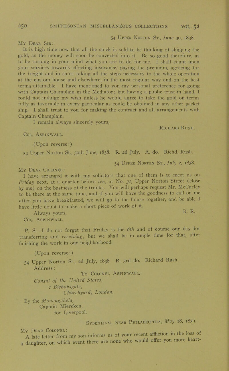 54 Upper Norton St., June 30, 1838. My Dear Sir: It is high time now that all the stock is sold to be thinking of shipping the gold, as the money will soon be converted into it. Be so good therefore, as to be turning in your mind what you are to do for me. I shall count upon your services towards effecting insurance, paying the premium, agreeing for the freight and in short taking all the steps necessary to the whole operation at the custom house and elsewhere, in the most regular way and on the best terms attainable. I have mentioned to you my personal preference for going with Captain Champlain in the Mediator; but having a public trust in hand, I could not indulge my wish unless he would agree to take the gold on terms fully as favorable in every particular as could be obtained in any other packet ship. I shall trust to you for making the contract and all arrangements with Captain Champlain. I remain always sincerely yours, Richard Rush. Coe. Aspinwale. (Upon reverse:) 54 Upper Norton St., 30th June, 1838. R. 2d July. A. do. Richd. Rush. 54 Upper Norton St., July 2, 1838. My Dear CoeonEl : I have arranged it with my solicitors that one of them is to meet us on Friday next, at a quarter before ten, at No. 31, Upper Norton Street (close by me) on the business of the trunks. You will perhaps request Mr. McCurley to be there at the same time, and if you will have the goodness to call on me after you have breakfasted, we will go to the house together, and be able I have little doubt to make a short piece of work of it. Always yours, R- Coe. Aspinwaee. P. S— I do not forget that Friday is the 6th and of course our day for transferring and receiving; but we shall be in ample time for that, after finishing the work in our neighborhood. (Upon reverse:) 54 Upper Norton St., 2d July, 1838. R. 3rd do. Address: To Colonel Aspinwaee, Consul of the United States, 1 Bishopsgate, Churchyard, London. By the Monongahela, Captain Miercken, for Liverpool. Richard Rush Sydenham, near Philadelphia, May 18, 1839. My Dear Colonel: , ( A late letter from my son informs us of your recent affliction m the loss o a daughter, on which event there are none who would offer you more hear -