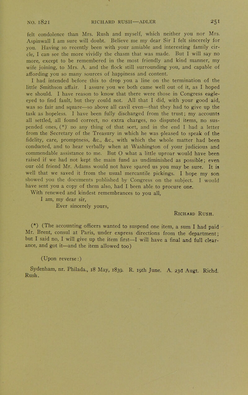 felt condolence than Mrs. Rush and myself, which neither you nor Mrs. Aspinwall I am sure will doubt. Believe me my dear Sir I felt sincerely for you. Having so recently been with your amiable and interesting family cir- cle, I can see the more vividly the chasm that was made. But I will say no more, except to be remembered in the most friendly and kind manner, my wife joining, to Mrs. A. and the flock still surrounding you, and capable of affording you so many sources of happiness and content. I had intended before this to drop you a line on the termination of the little Smithson affair. I assure you we both came well out of it, as I hoped we should. I have reason to know that there were those in Congress eagle- eyed to find fault, but they could not. All that I did, with your good aid, was so fair and square—so above all cavil even—that they had to give up the task as hopeless. I have been fully discharged from the trust; my accounts all settled, all found correct, no extra charges, no disputed items, no sus- pended ones, (*)' no any thing of that sort, and in the end I had a letter from the Secretary of the Treasury in which he was pleased to speak of the fidelity, care, promptness, &c., &c., with which the whole matter had been conducted, and to hear verbally when at Washington of your judicious and commendable assistance to me. But O what a little uproar would have been raised if we had not kept the main fund as undiminished as possible; even our old friend Mr. Adams would not have spared us you may be sure. It is well that we saved it from the usual mercantile pickings. I hope my son showed you the documents published by Congress on the subject. I would have sent you a copy of them also, had I been able to procure one. With renewed and kindest remembrances to you all, I am, my dear sir, Ever sincerely yours, Richard Rush. (*) (The accounting officers wanted to suspend one item, a sum I had paid Mr. Brent, consul at Paris, under express directions from the department; but I said no, I will give up the item first—I will have a final and full clear- ance, and got it—and the item allowed too) (Upon reverse:) Sydenham, nr. Philada., 18 May, 1839. R. 19th June. A. 23d Augt. Richd. Rush.