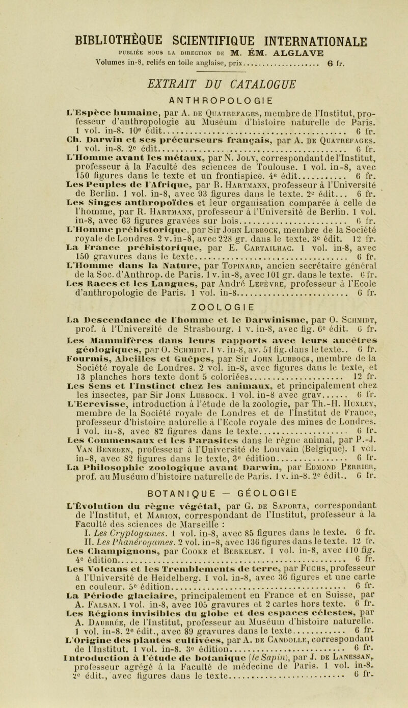 BIBLIOTHÈQUE SCIENTIFIQUE INTERNATIONALE PUBLIÉE SOUS LA DIRECTION DE M. ÉM. ALGLAVE Volumes in-8, reliés en toile anglaise, prix 6 fr. EXTRAIT DU CATALOGUE ANTH ROPOLO Gl E L’Espèce humaine, par A. de Quatrefages, membre de l’Institut, pro- fesseur d’anthropologie au Muséum d’histoire naturelle de Paris. 1 vol. in-8. 10® édit 6 fr. Ch. Darwin et ses précurseurs français, par A. de Quatrefages. 1 vol. in-8. 2® édit G fr. L’Homme avant les métaux, par N. Jola% correspondant de l’Institut, professeur à la Faculté des sciences de Toulouse. 1 vol. in-8, avec 150 figures dans le texte et un frontispice. 4® édit 6 fr. Les Peuples de l’Afrique, par R. Hartmann, professeur à l’Université de Berlin. 1 vol. iu-8, avec 93 figures dans le texte. 2® édit... 6 fr. Les Sing-es anthropoïdes et leur organisation comparée à celle de l’homme, par R. Hartmann, professeur à l’Université de Berlin. 1 vol. in-8, avec 63 figures gravées sur bois G fr. L’Homme préhistorique, par Sir .loiiN Lubbock, membre de la Société royale de Londres. 2 v. iu-8, avec 228 gr. dans le texte. 3® édit. 12 fr. La France préhistorique, par E. Cartailhac. 1 vol. iu-8, avec 150 gravures dans le texte G fr. L’Homme dans la Nature, par Topinard, ancien secrétaire général de la Soc. d’Anthrop. de Paris. 1 v. in-8, avec 101 gr. dans le texte. G fr. Les Races et les Langues, par André Lefèvre, professeur à l’Ecole d’anthropologie de Paris. 1 Ami. iu-8 G fr. ZOOLOGIE La Descendance de l’homme et le Darwinisme, par O. Schmidt, prof, à l’Uuiversité de Strasbourg. 1 v. in-8, avec üg. G® édit. G fr. Les Mammifères dans leurs rapports avec leurs ancêtres géologiques, par O. Schmidt. 1 v. in-8, av. 51 lig. dans le texte.. G fr. Fourmis, Abeilles et Guêpes, par Sir John Lubbock, membre de la Société royale de Londres. 2 vol. in-8, avec figures dans le texte, et 13 planches hors texte dont 5 coloriées 12 fr. Les Sens et l’Instinct chez les animaux, et principalement chez, les insectes, par Sir John Lubbock. 1 vol. in-8 avec grav G fr. L’Ecrevisse, introduction à l’étude de la zoologie, par Th.-H. Huxley, membre de la Société royale de Londres et de l’Institut de Lrauce, professeur d’histoire naturelle à l’Ecole royale des mines de Londres. 1 vol. in-8, avec 82 figures dans le texte G fr. Les Commensaux et les Parasites dans le règne animal, par P.-J. Van Beneden, professeur à l’Université de Louvain (Belgique). 1 vol. in-8, avec 82 figures dans le texte, 3® édition 0 fr. La Philosophie zoologîque avant Darwin, par Edmond Perrier, prof, au Muséum d’histoire naturelle de Paris. 1 v. in-8. 2® édit.. G Ir. BOTANIQUE — GÉOLOGIE L’Évolution du règne végétal, par G. de Saporta, correspondant de l’Institut, et Marion, correspondant de l’Institut, professeur à la Faculté des sciences de Marseille : I. Les Cryptogames. 1 vol. in-8, avec 85 figures dans le texte. G fr. IL Les Phanérogames. 2 vol. in-8, avec 13G ligures dans le texte. 12 tr. Les Champignons, par Cooke et Berkeley. 1 vol. in-8, avec 110 fig. 4® édition 6 fr. Les Volcans et les Tremhlements «le terre, par Fucus, professeur à l’Université de Heidelberg. 1 vol. in-8, avec 3G ligures et une carte en couleur. 5® édition • 6 fr. La Période glaciaire, principalement eu France et en Suisse, par A. Falsan. I vol. in-8, avec 105 gravures et 2 cartes hors texte. 6 fr. Les Régions invisibles du globe et des espaces célestes, par A. ÜAUBRÉE, de l’Institut, professeur au Muséum d’histoire naturelle. 1 vol. in-8. 2® édit., avec 89 gravures dans le texte G Ir. L’Origine des plantes cultivées, par A. de Candolle, correspondant de rinstitut. 1 vol. iu-8. 3® édition fi’* Introduction à l’étmie de hotani<|ue {te Sapin), par J. de Lanessan,. professeur agrégé à la l*’aculté de médecine de Paris. 1 vol. m-8. 2® édit., avec ligures dans le texte ^