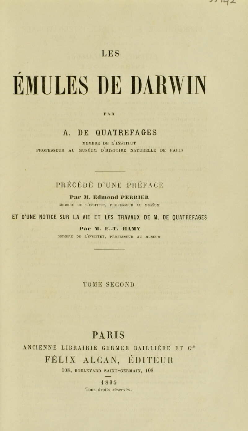 EMULES DE DARWIN P A r< A. DE QUATREFAGES 51EMB11E DE l’iNSTI'IUT PUOFESSEUR AÜ MUSÉUM d'iUSTOIRE NATURELLE DE PARIS PRECEDE D’UNE IMIEFACE Par 31. Edmond PEIUUEIl MEMBRE DE l’iNSTITUT, mOFESSEUR AU MUSÉUM ET D’UNE NOTICE SUR LA VIE ET LES TRAVAUX DE IVI. DE QUATREFAGES Par 31. E.-T. lIAx31\ MEMBRE DE l’iNSTITÜT, DROFEESEUR AU MUSÉfi'M TOME SECOAI) PARIS ANCIENNE LIBRAIRIE GERMER BAILLIÈRE ET C'° FÉLIX ALCAN, ÉDITEUR 108, DOÜLEVARD SAINT-GERMAIN, 108 1894 Tous (Jroils rc'scrvc's.