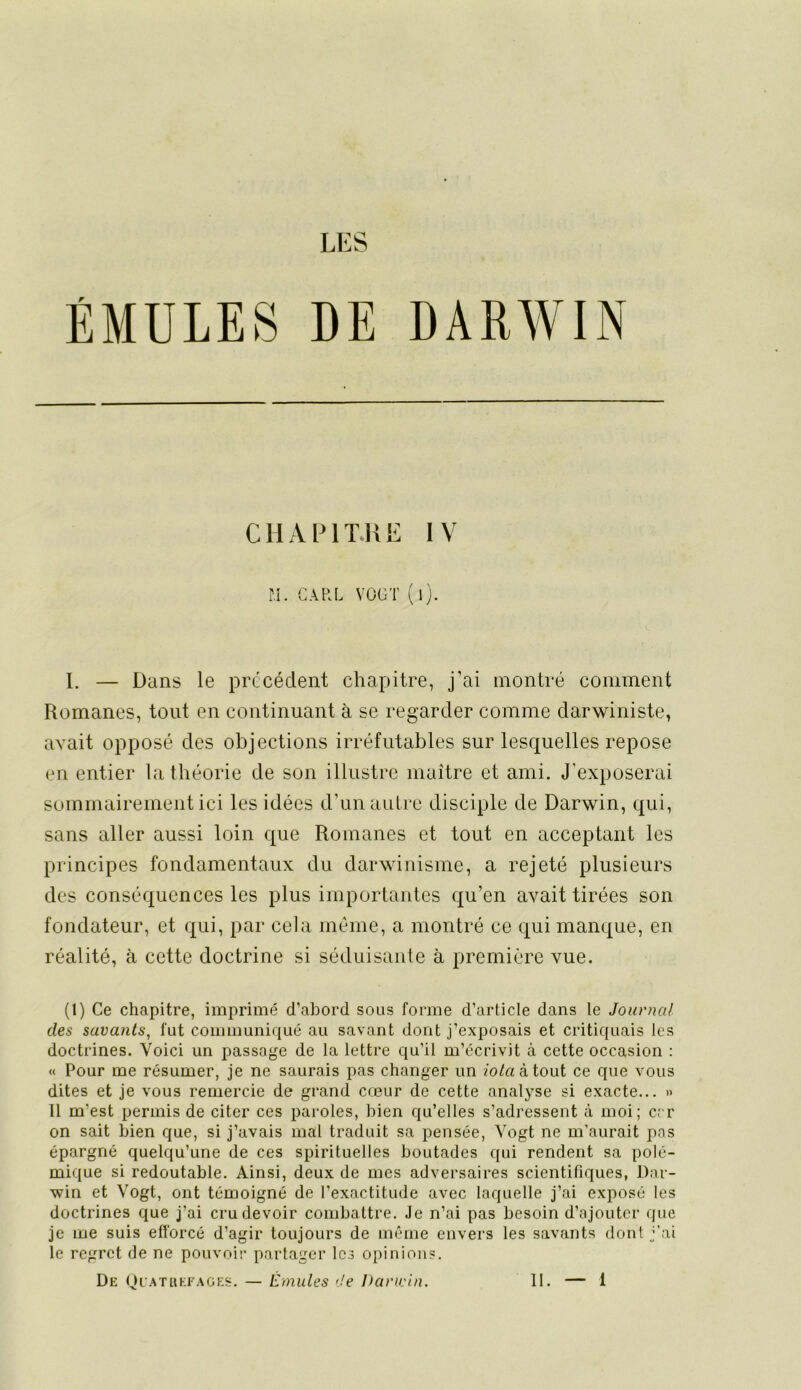 LES ÉMULES DE DARWIN CHxVlMTJlE IV n. GARL VÜGT ( l). I. — Dans le précédent chapitre, j’ai montré comment Romanes, tout en continuant à se regarder comme darwiniste, avait opposé des objections irréfutables sur lesquelles repose en entier la théorie de son illustre maître et ami. J’exposerai sommairement ici les idées d’un autre disciple de Darwin, qui, sans aller aussi loin que Romanes et tout en acceptant les principes fondamentaux du darwinisme, a rejeté plusieurs des conséquences les plus importantes qu’en avait tirées son fondateur, et qui, par cela même, a montré ce qui manque, en réalité, à cette doctrine si séduisante à première vue. (1) Ce chapitre, imprimé cTabord sous forme d’article dans le Journal des savants, fut communiqué au savant dont j’exposais et critiquais les doctrines. Voici un passage de la lettre qu’il m’écrivit à cette occasion : « Pour me résumer, je ne saurais pas changer un /o/a à tout ce que vous dites et je vous remercie de grand cœur de cette analyse si exacte... » Il m’est permis de citer ces paroles, bien qu’elles s’adressent à moi; err on sait bien que, si j’avais mal traduit sa pensée, Vogt ne m’aurait pas épargné quelqu’une de ces spirituelles boutades qui rendent sa polé- mique si redoutable. Ainsi, deux de mes adversaires scientifiques, Dar- win et Vogt, ont témoigné de l’exactitude avec laquelle j’ai exposé les doctrines que j’ai cru devoir combattre. Je n’ai pas besoin d’ajouter que je me suis efforcé d’agir toujours de même envers les savants dont j’ai le regret de ne pouvoir partager les opinions.
