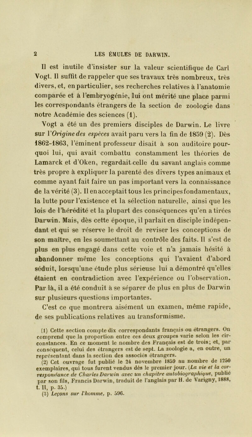 Il est inutile d’insister sur la valeur scientifique de Cari Vogt. Il suffit de rappeler que ses travaux très nombreux, très divers, et, en particulier, ses recherches relatives à l’anatomie comparée et à l’embryogénie, lui ont mérité une place parmi les correspondants étrangers de la section de zoologie dans notre Académie des sciences (1). Vogt a été un des premiers disciples de Darwin. Le livre sur VOrigine des espèces avait paru vers la fin de 1859 (2). Dès 1862-1863, l’éminent professeur disait à son auditoire pour- quoi lui, qui avait combattu constamment les théories de Lamarck et d’Oken, regardait celle du savant anglais comme très propre à expliquer la parenté des divers types animaux et comme ayant fait faire un pas important vers la connaissance de la vérité (3). Il en acceptait tous les principes fondamentaux, la lutte pour l’existence et la sélection naturelle, ainsi que les lois de l’hérédité et la plupart des conséquences qu’en a tirées Darwin. Mais, dès cette époque, il parlait en disciple indépen- dant et qui se réserve le droit de reviser les conceptions de son maître, en les soumettant au contrôle des faits. 11 s’est de plus en plus engagé dans cette voie et n’a jamais hésité à abandonner même les conceptions qui l’avaient d’abord séduit, lorsqu’une étude plus sérieuse lui a démontré qu’elles étaient en contradiction avec l’expérience ou l’observation. Par là, il a été conduit à se séparer de plus en plus de Darwin sur plusieurs questions importantes. C’est ce que montrera aisément un examen, même rapide, de ses publications relatives au transformisme. (1) Cette section compte dix correspondants français ou étrangers. On comprend que la proportion entre ces deux groupes varie selon les cir- constances. En ce moment le nombre des Français est de trois; et, par conséquent, celui des étrangers est de sept. La zoologie a, en outre, un représentant dans la section des associés étrangers. (2) Cet ouvrage fut publié le 24 novembre 1859 au nombre de 1250 exemplaires, qui tous furent vendus dès le premier jour. {La vie et la cor- respondance de Charles Darwin avec un chapitre autobiographique, publié par son fils, Francis Darwin, traduit de l’anglais par H. de Varigny, 1888, t. Il, p. 35.) (3) Leçons sur l'homme, p. 596.