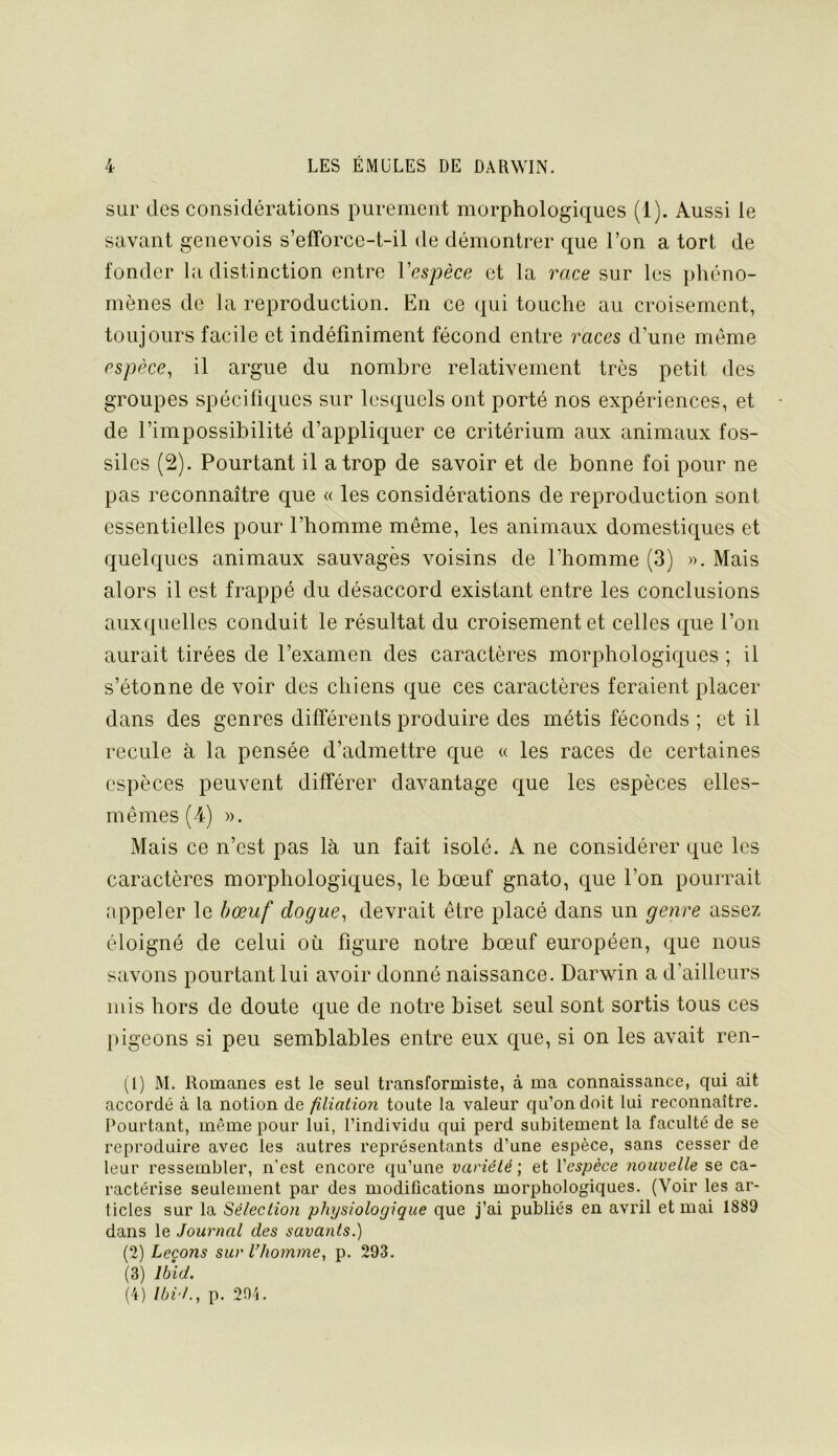 sur des considérations purement morphologiques (1). Aussi le savant genevois s’efforce-t-il de démontrer que l’on a tort de fonder la distinction entre Vespèce et la race sur les phéno- mènes de la reproduction. En ce (|ui touche au croisement, toujours facile et indéfiniment fécond entre races d’une même espèce^ il argue du nombre relativement très petit des groupes spécifiques sur lesquels ont porté nos expériences, et de l’impossibilité d’appliquer ce critérium aux animaux fos- siles (2). Pourtant il a trop de savoir et de bonne foi pour ne pas reconnaître cpe « les considérations de reproduction sont essentielles pour l’homme même, les animaux domestiques et quelques animaux sauvages voisins de l’homme (3) ». Mais alors il est frappé du désaccord existant entre les conclusions auxquelles conduit le résultat du croisement et celles que l’on aurait tirées de l’examen des caractères morphologiques ; il s’étonne de voir des chiens que ces caractères feraient placer dans des genres différents produire des métis féconds ; et il recule à la pensée d’admettre que « les races de certaines espèces peuvent différer davantage que les espèces elles- mêmes (4) ». Mais ce n’est pas là un fait isolé. A ne considérer que les caractères morphologiques, le bœuf gnato, que l’on pourrait appeler le bœuf dogue^ devrait être placé dans un genre assez éloigné de celui où figure notre bœuf européen, que nous savons pourtant lui avoir donné naissance. Darwin a d’ailleurs mis hors de doute cj[ue de notre biset seul sont sortis tous ces pigeons si peu semblables entre eux que, si on les avait ren- (i) M. Romanes est le seul transformiste, à ma connaissance, qui ait accordé à la notion de filiation toute la valeur qu’on doit lui reconnaître. Pourtant, même pour lui, l’individu qui perd subitement la faculté de se reproduire avec les autres représentants d’une espèce, sans cesser de leur ressembler, n’est encore qu’une variété ; et Vespèce nouvelle se ca- ractérise seulement par des modifications morphologiques. (Voir les ar- ticles sur la Sélection physiologique que j’ai publiés en avril et mai 1889 dans le Journal des savants.) il) Leçons sur l’homme, p. 293. (3) Ibid. (4) Ibid., p. 204.