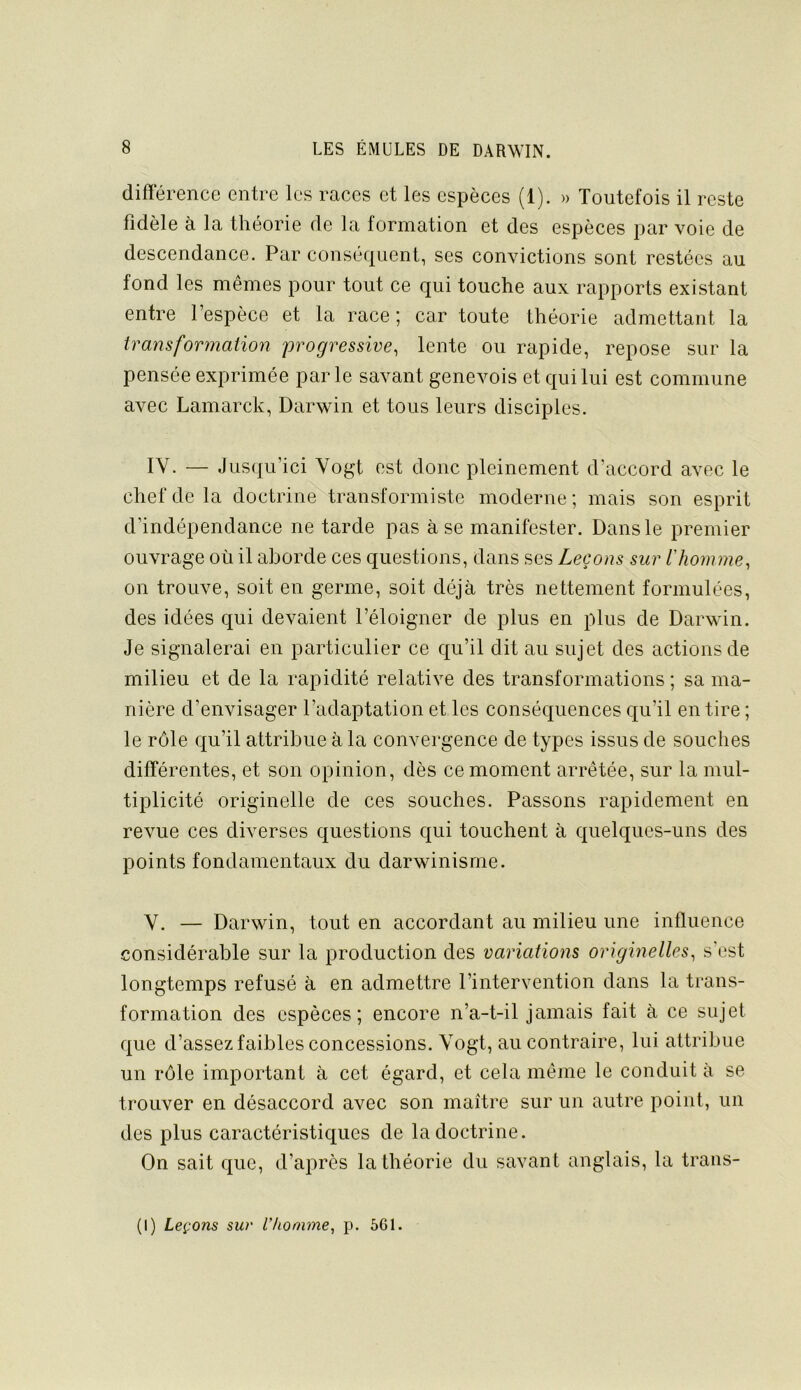différence entre les races et les espèces (1). » Toutefois il reste fidèle à la théorie de la formation et des espèces par voie de descendance. Par conséquent, ses convictions sont restées au fond les mêmes pour tout ce qui touche aux rapports existant entre l’espèce et la race; car toute théorie admettant la transformation progressive, lente ou rapide, repose sur la pensée exprimée parle savant genevois et qui lui est commune avec Lamarck, Darwin et tous leurs disciples. lY. — Jusqu’ici Yogt est donc pleinement d’accord avec le chef de la doctrine transformiste moderne ; mais son esprit d’indépendance ne tarde pas à se manifester. Dans le premier ouvrage où il aborde ces questions, dans ses Leçons sur riiomme, on trouve, soit en germe, soit déjà très nettement formulées, des idées qui devaient l’éloigner de plus en plus de Darwin. Je signalerai en particulier ce qu’il dit au sujet des actions de milieu et de la rapidité relative des transformations ; sa ma- nière d’envisager l’adaptation et les conséquences qu’il en tire ; le rôle qu’il attribue à la convergence de types issus de souches différentes, et son opinion, dès ce moment arrêtée, sur la mul- tiplicité originelle de ces souches. Passons rapidement en revue ces diverses questions qui touchent à quelques-uns des points fondamentaux du darwinisme. V. — Darwin, tout en accordant au milieu une influence considérable sur la production des variations originelles, s'est longtemps refusé à en admettre l’intervention dans la trans- formation des espèces; encore n’a-t-il jamais fait à ce sujet que d’assez faibles concessions. Yogt, au contraire, lui attribue un rôle important à cet égard, et cela même le conduit à se trouver en désaccord avec son maître sur un autre point, un des plus caractéristiques de la doctrine. On sait que, d’après la théorie du savant anglais, la traiis-