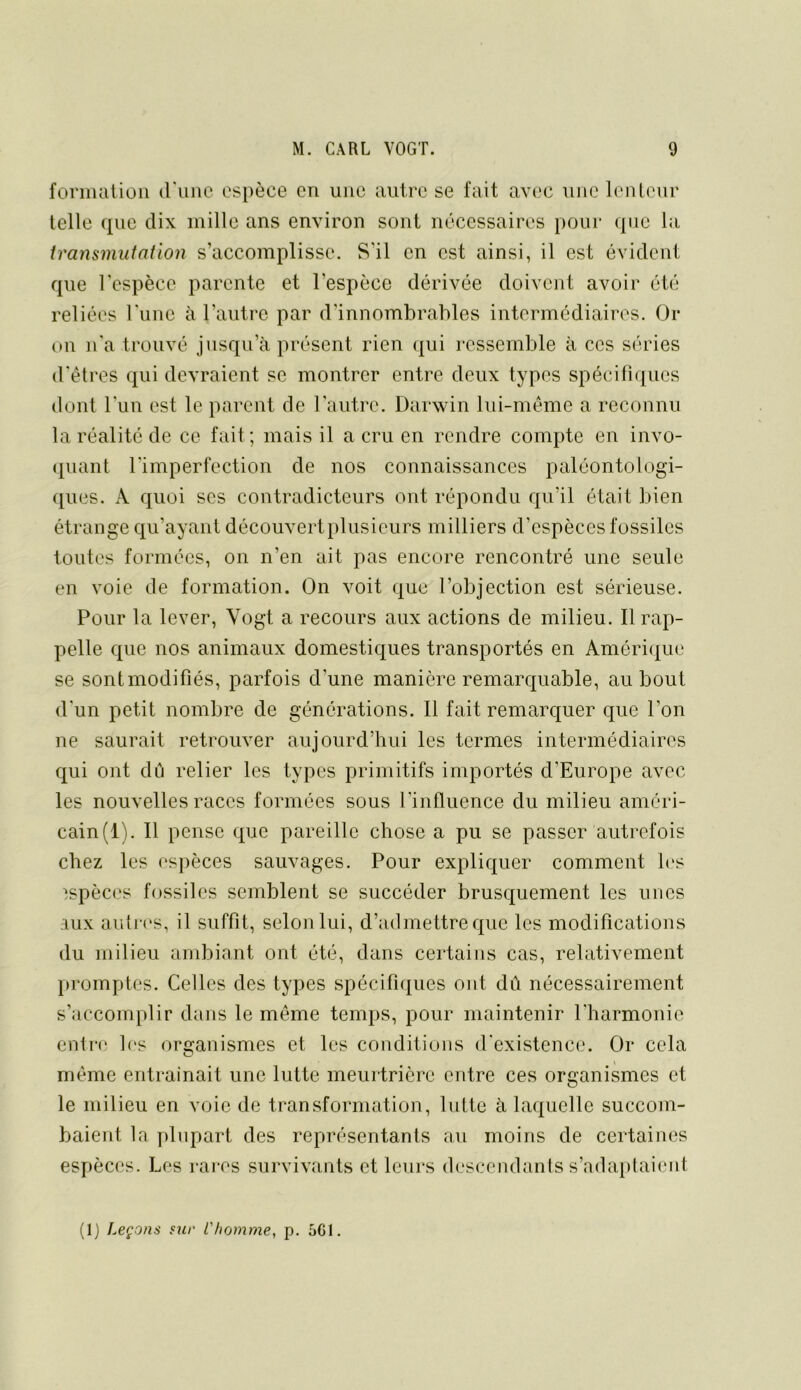 formation d'une espèce en une autre se fait avec une lenteur telle que dix mille ans environ sont nécessaires pour que la transmutation s’accomplisse. S’il en est ainsi, il est évident que l'espèce parente et l’espèce dérivée doivent avoir été reliées l'une à l’autre par d’innombrables intermédiaires. Or on n'a trouvé jusqu’à présent rien qui ressemble à ces séries d'êtres qui devraient se montrer entre deux types spécifiques dont l'un est le parent de l’autre. Darwin lui-même a reconnu la réalité de ce fait; mais il a cru en rendre compte en invo- (piant l’imperfection de nos connaissances paléontologi- ([ues. A quoi ses contradicteurs ont répondu qu’il était bien étrange qu’ayant découvert plusieurs milliers d’espèces fossiles toutes formées, on n’en ait pas encore rencontré une seule en voie de formation. On voit que l’objection est sérieuse. Pour la lever, Vogt a recours aux actions de milieu. Il rap- pelle que nos animaux domestiques transportés en Améri({ue se sontmodifiés, parfois d’une manière remarquable, au bout d'un petit nombre de générations. Il fait remarquer que l’on ne saurait retrouver aujourd’hui les termes intermédiaires qui ont dû relier les types primitifs importés d’Europe avec les nouvelles races formées sous l’influence du milieu améri- cain(i). Il pense que pareille chose a pu se passer autrefois chez les espèces sauvages. Pour expliquer comment h'S espèces fossiles semblent se succéder brusquement les unes aux autres, il suffit, selon lui, d’admettre que les modifications du milieu ambiant ont été, dans certains cas, relativement promptes. Celles des types spécifiques ont dû nécessairement s’accomplir dans le même temps, pour maintenir l'harmonie enlr(‘ les organismes et les conditions d'existence. Or cela même entrainait une lutte meurtrière entre ces organismes et le milieu en voie de transformation, lutte à laquelle succom- baient la plupart des représentants au moins de certaines espèces. Les rares survivants et leurs descendanls s’adaiitaieiit