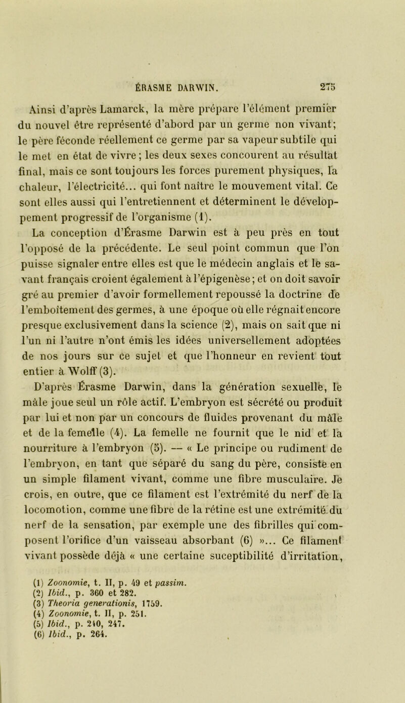 Ainsi d’après Lainarck, la mère prépare l’élément premier du nouvel être représenté d’abord par un germe non vivant ; le père féconde réellement ce germe par sa vapeur subtile qui le met en état de vivre ; les deux sexes concourent au résultat final, mais ce sont toujours les forces purement physiques, Ta chaleur, l’électricité... qui font naître le mouvement vital. Ce sont elles aussi qui l’entretiennent et déterminent le dévelop- pement progressif de l’organisme (1). La conception d’Érasme Darwin est à peu près en tout l’opposé de la précédente. Le seul point commun que l’on puisse signaler entre elles est que le médecin anglais et le sa- vant français croient également àl’épigenèse; et on doit savoir gré au premier d’avoir formellement repoussé la doctrine de l’emboîtement des germes, à une époque où elle régnait encore presque exclusivement dans la science (2), mais on sait que ni l’un ni l’autre n’ont émis les idées universellement adoptées de nos jours sur ce sujet et que l’honneur en revient* fout entier à Wolff (3). D’après Érasme Darwin, dans la génération sexuelle, le mâle joue seul un rôle actif. L’embryon est sécrété ou produit par lui et non par un concours de fluides provenant du mâle et de la femelle (4). La femelle ne fournit que le nid' ef la nourriture à l’embryon (5). — « Le principe ou rudiment de l’embryon, en tant que séparé du sang du père, consisté en un simple filament vivant, comme une fibre musculaire. Jë crois, en outre, que ce filament est l’extrémité du nerf de la locomotion, comme une fibre de la rétine est une extrémitéMii nerf de la sensation, par exemple une des fibrilles qui’com- posent l’orifice d’un vaisseau absorbant (6) »... Ce filament vivant possède déjà « une certaine suceptibilité d’irritation, (1) Zoonomie, t. II, p. 49 et passim. (2) Ibid., p. 360 et 282. v (3) Theoria generationis, 1759. (4) Zoonomie, t. II, p. 251. (5) Ibid., p. 240, 247.