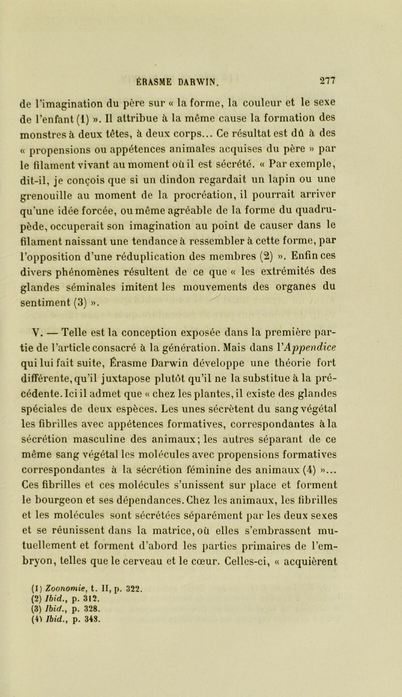 de l’imagination du père sur « la forme, la couleur et le sexe de l’enfant (1) ». Il attribue à la même cause la formation des monstres à deux têtes, à deux corps... Ce résultat est dû à des « propensions ou appétences animales acquises du père » par le filament vivant au moment où il est sécrété. « Par exemple, dit-il, je conçois que si un dindon regardait un lapin ou une grenouille au moment de la procréation, il pourrait arriver qu’une idée forcée, ou même agréable de la forme du quadru- pède, occuperait son imagination au point de causer dans le filament naissant une tendance à ressembler à cette forme, par l’opposition d’une réduplication des membres (2) ». Enfin ces divers phénomènes résultent de ce que « les extrémités des glandes séminales imitent les mouvements des organes du sentiment (3) ». V. — Telle est la conception exposée dans la première par- tie de l’article consacré à la génération. Mais dans VAppendice qui lui fait suite, Érasme Darwin développe une théorie fort différente, qu’il juxtapose plutôt qu’il ne la substitue à la pré- cédente. Ici il admet que « chez les plantes, il existe des glandes spéciales de deux espèces. Les unes sécrètent du sang végétal les fibrilles avec appétences formatives, correspondantes à la sécrétion masculine des animaux; les autres séparant de ce même sang végétal les molécules avec propensions formatives correspondantes à la sécrétion féminine des animaux (4) »... Ces fibrilles et ces molécules s’unissent sur place et forment le bourgeon et ses dépendances. Chez les animaux, les fibrilles et les molécules sont sécrétées séparément par les deux sexes et se réunissent dans la matrice, où elles s’embrassent mu- tuellement et forment d’abord les parties primaires de l’em- bryon, telles que le cerveau et le cœur. Celles-ci, « acquièrent (1) Zoonomie, t. II, p. 322. (2) Ibid,, p. 312. (3) Ibid., p. 328.