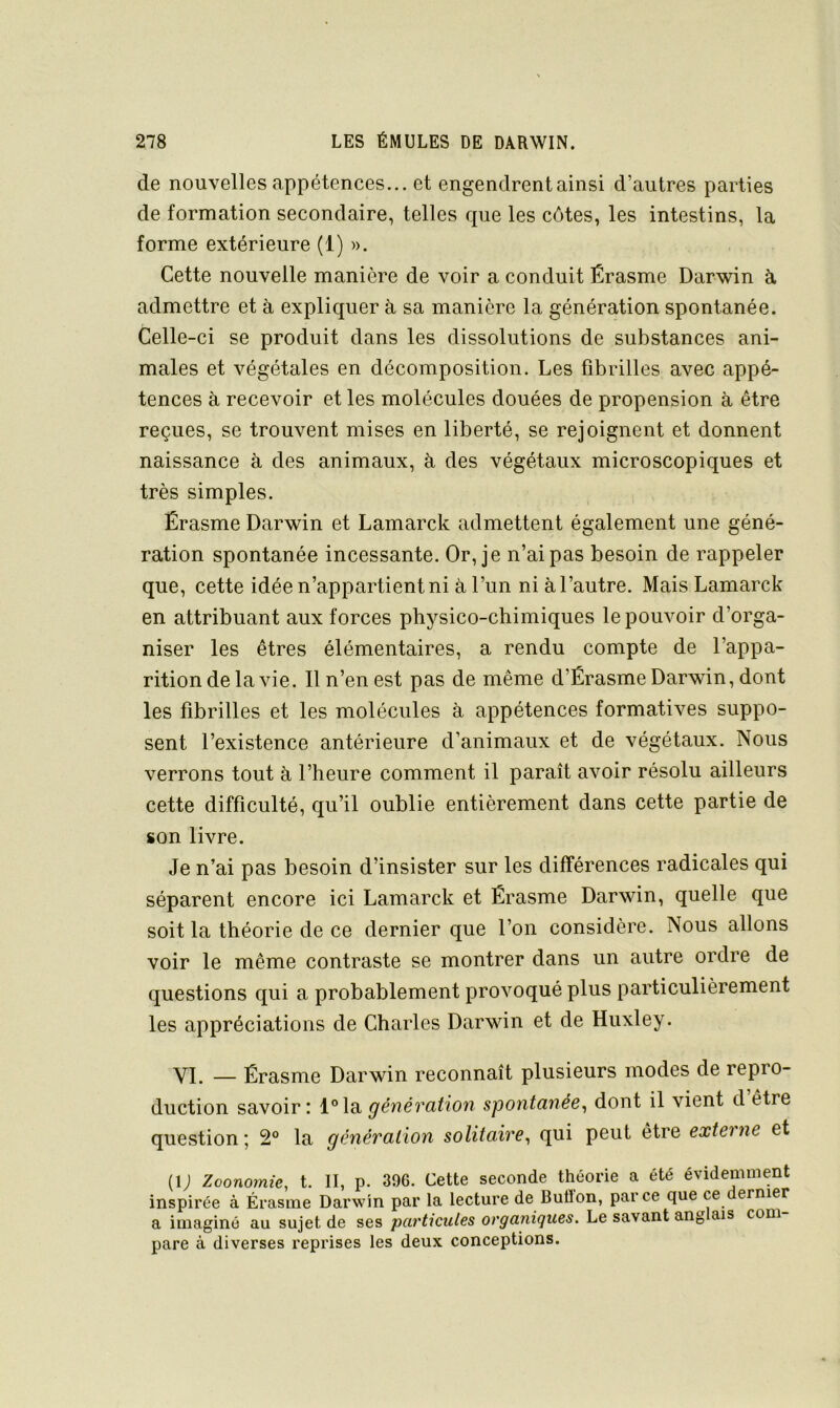 de nouvelles appétences... et engendrent ainsi d’autres parties de formation secondaire, telles que les côtes, les intestins, la forme extérieure (1) ». Cette nouvelle manière de voir a conduit Érasme Darwin à. admettre et à expliquer à sa manière la génération spontanée. Celle-ci se produit dans les dissolutions de substances ani- males et végétales en décomposition. Les fibrilles avec appé- tences à recevoir et les molécules douées de propension à être reçues, se trouvent mises en liberté, se rejoignent et donnent naissance à des animaux, à des végétaux microscopiques et très simples. Érasme Darwin et Lamarck admettent également une géné- ration spontanée incessante. Or, je n’ai pas besoin de rappeler que, cette idée n’appartient ni à l’un ni à l’autre. Mais Lamarck en attribuant aux forces physico-chimiques le pouvoir d’orga- niser les êtres élémentaires, a rendu compte de l’appa- rition de la vie. Il n’en est pas de même d’Érasme Darwin, dont les fibrilles et les molécules à appétences formatives suppo- sent l’existence antérieure d’animaux et de végétaux. Nous verrons tout à l’heure comment il paraît avoir résolu ailleurs cette difficulté, qu’il oublie entièrement dans cette partie de son livre. Je n’ai pas besoin d’insister sur les différences radicales qui séparent encore ici Lamarck et Érasme Darwin, quelle que soit la théorie de ce dernier que l’on considère. Nous allons voir le même contraste se montrer dans un autre ordre de questions qui a probablement provoqué plus particulièrement les appréciations de Charles Darwin et de Huxley. VI. — Érasme Darwin reconnaît plusieurs modes de repro- duction savoir: l°la génération spontanée^ dont il vient d être question; 2° la génération solitaire^ qui peut être externe et (i; Zoonomie, t. II, p. 396. Cette seconde théorie a été évidemment inspirée à Érasme Darwin par la lecture de Butfon, parce que ce ernier a imaginé au sujet de ses particules organiques. Le savant ang ais com pare à diverses reprises les deux conceptions.