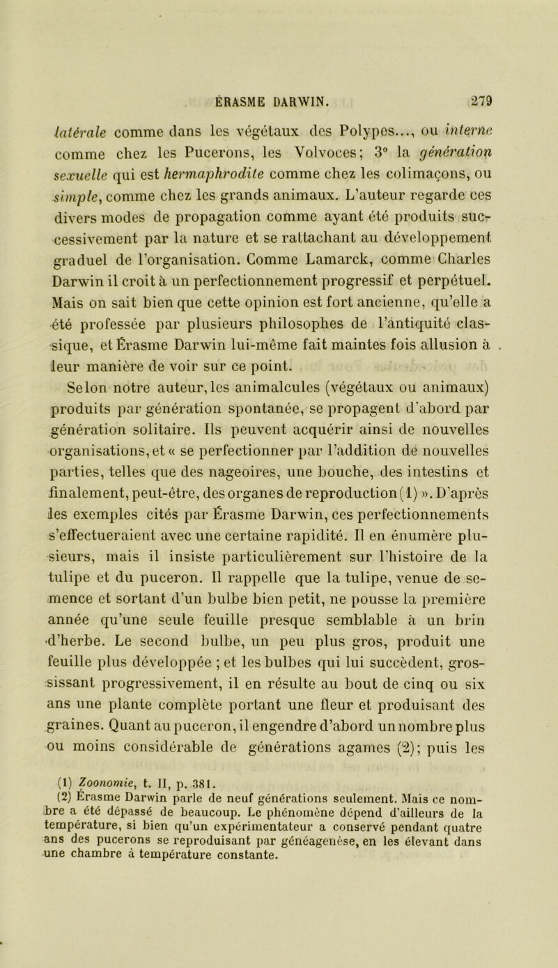 latérale comme dans les végétaux des Polypes..., ou interne comme chez les Pucerons, les Volvoces; 3“ la génération sexuelle qui est hermaphrodite comme chez les colimaçons, ou simple, comme chez les grands animaux. L’auteur regarde ces divers modes de propagation comme ayant été produits suc- cessivement par la nature et se rattachant au développement graduel de l’organisation. Comme Lamarck, comme Charles Darwin il croit à un perfectionnement progressif et perpétuel. Mais on sait bien que cette opinion est fort ancienne, qu’elle a été professée par plusieurs philosophes de l’antiquité clas- sique, et Érasme Darwin lui-même fait maintes fois allusion à . leur manière de voir sur ce point. Selon notre auteur,les animalcules (végétaux ou animaux) produits par génération spontanée, se propagent d’abord par génération solitaire. Ils peuvent acquérir ainsi de nouvelles organisations, et « se perfectionner par l’addition de nouvelles parties, telles que des nageoires, une bouche, des intestins et finalement, peut-être, des organes de reproduction (1) ». D’après les exemples cités par Érasme Darwin, ces perfectionnements s’effectueraient avec une certaine rapidité. Il en énumère plu- sieurs, mais il insiste particulièrement sur l’histoire de la tulipe et du puceron. Il rappelle que la tulipe, venue de se- mence et sortant d’un bulbe bien petit, ne pousse la première année qu’une seule feuille presque semblable à un brin •d’herbe. Le second bulbe, un peu plus gros, produit une feuille plus développée ; et les bulbes qui lui succèdent, gros- sissant progressivement, il en résulte au bout de cinq ou six ans une plante complète portant une fleur et produisant des graines. Quant au puceron, il engendre d’abord un nombre plus ou moins considérable de générations agames (2); puis les (1) Zoonomie, t. H, p. 381. (2) Erasme Darwin parle de neuf générations seulement. Mais ce nom- bre a été dépassé de beaucoup. Le phénomène dépend d’ailleurs de la température, si bien qu’un expérimentateur a conservé pendant quatre ans des pucerons se reproduisant par généagenèse, en les élevant dans une chambre à température constante.