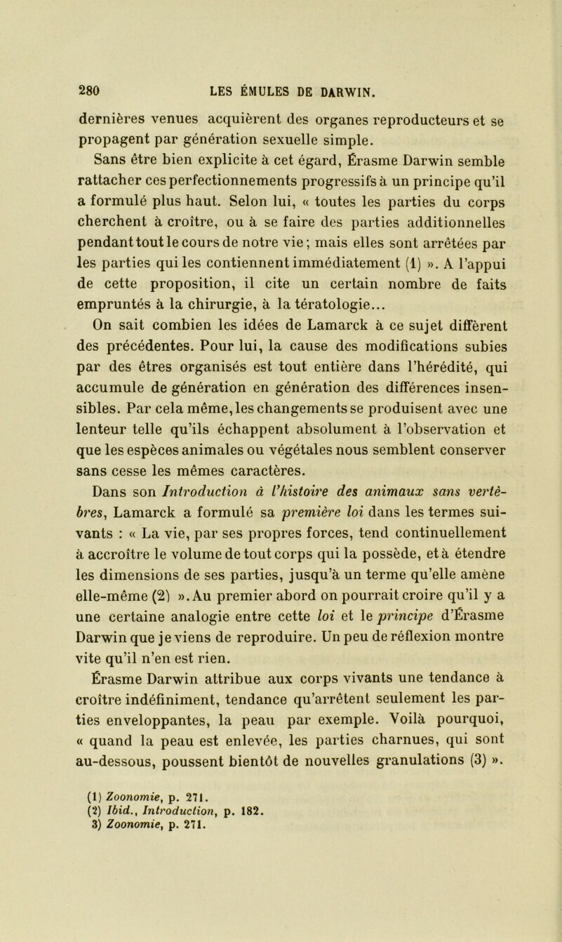 dernières venues acquièrent des organes reproducteurs et se propagent par génération sexuelle simple. Sans être bien explicite à cet égard, Érasme Darwin semble rattacher ces perfectionnements progressifs à un principe qu’il a formulé plus haut. Selon lui, « toutes les parties du corps cherchent à croître, ou à se faire des parties additionnelles pendant tout le cours de notre vie; mais elles sont arrêtées par les parties qui les contiennent immédiatement (1) ». A l’appui de cette proposition, il cite un certain nombre de faits empruntés à la chirurgie, à la tératologie... On sait combien les idées de Lamarck à ce sujet diffèrent des précédentes. Pour lui, la cause des modifications subies par des êtres organisés est tout entière dans l’hérédité, qui accumule de génération en génération des différences insen- sibles. Par cela même, les changements se produisent avec une lenteur telle qu’ils échappent absolument à l’observation et que les espèces animales ou végétales nous semblent conserver sans cesse les mêmes caractères. Dans son Introduction à I/iistoire des animaux sans ve?dè- bres^ Lamarck a formulé sa 'première loi dans les termes sui- vants : « La vie, par ses propres forces, tend continuellement à accroître le volume de tout corps qui la possède, et à étendre les dimensions de ses parties, jusqu’à un terme qu’elle amène elle-même (21 ». Au premier abord on pourrait croire qu’il y a une certaine analogie entre cette loi et le principe d’Érasme Darwin que je viens de reproduire. Un peu de réflexion montre vite qu’il n’en est rien. Érasme Darwin attribue aux corps vivants une tendance à croître indéfiniment, tendance qu’arrêtent seulement les par- ties enveloppantes, la peau par exemple. Voilà pourquoi, « quand la peau est enlevée, les parties charnues, qui sont au-dessous, poussent bientôt de nouvelles granulations (3) ». (1) Zoonomie, p. 271. (2) Ibid,, Introduction, p. 182. 3) Zoonomie, p. 271.