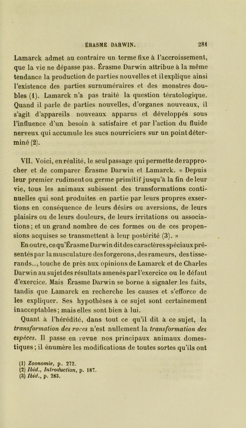 Lamarck admet au contraire un terme fixe à l’accroissement, que la vie ne dépasse pas. Érasme Darwin attribue à la même tendance la production de parties nouvelles et il explique ainsi l’existence des parties surnuméraires et des monstres dou- bles (1). Lamarck n’a pas traité la question tératologique. Quand il parle de parties nouvelles, d’organes nouveaux, il s’agit d’appareils nouveaux apparus et développés sous l’influence d’un besoin à satisfaire et par l’action du fluide nerveux qui accumule les sucs nourriciers sur un point déter- miné (2). VIL Voici, en réalité, le seul passage qui permette de rappro- cher et de comparer Érasme Darwin et Lamarck. « Depuis leur premier rudiment ou germe primitif jusqu’à la fin de leur vie, tous les animaux subissent des transformations conti- nuelles qui sont produites en partie par leurs propres exser- tions en conséquence de leurs désirs ou aversions, de leurs plaisirs ou de leurs douleurs, de leurs irritations ou associa- tions ; et un grand nombre de ces formes ou de ces propen- sions acquises se transmettent à leur postérité (3). » En outre, ce qu’Érasme Darwin dit des caractères spéciaux pré- sentéspar lamusculature desforgerons, des rameurs, destisse- rands.., touche de près aux opinions de Lamarck et de Charles Darwin au sujet des résultats amenés par l’exercice ou le défaut d’exercice. Mais Érasme Darwin se borne à signaler les faits, tandis que Lamarck en recherche les causes et s’eff’orce de les expliquer. Ses hypothèses à ce sujet sont certainement inacceptables; mais elles sont bien à lui. Quant à l’hérédité, dans tout ce qu’il dit à ce sujet, la transformation des races n’est nullement la transformation des espèces. Il passe en revue nos principaux animaux domes- tiques ; il énumère les modifications de toutes sortes qu’ils ont (1) Zoonomie, p. 272. (2) Ibid., Introduction, p. 187.