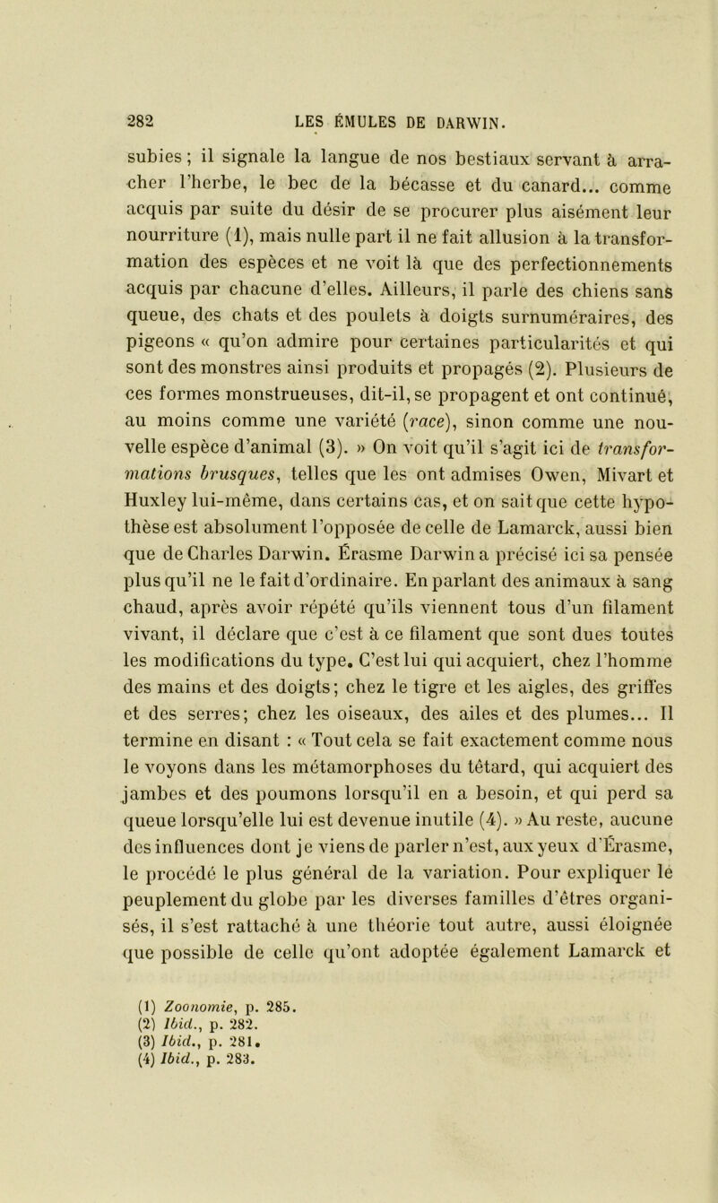subies ; il signale la langue de nos bestiaux servant à arra- cher l’herbe, le bec de la bécasse et du canard... comme acquis par suite du désir de se procurer plus aisément leur nourriture (1), mais nulle part il ne fait allusion à la transfor- mation des espèces et ne voit là que des perfectionnements acquis par chacune d’elles. Ailleurs, il parle des chiens sans queue, des chats et des poulets à doigts surnuméraires, des pigeons « qu’on admire pour certaines particularités et qui sont des monstres ainsi produits et propagés (2). Plusieurs de ces formes monstrueuses, dit-il, se propagent et ont continué; au moins comme une variété {race)^ sinon comme une nou- velle espèce d’animal (3). » On voit qu’il s’agit ici de transfor- mations brusques, telles que les ont admises Owen, Mivart et Huxley lui-même, dans certains cas, et on sait que cette hypo- thèse est absolument l’opposée de celle de Lamarck, aussi bien que de Charles Darwin. Érasme Darwin a précisé ici sa pensée plus qu’il ne le fait d’ordinaire. En parlant des animaux à sang chaud, après avoir répété qu’ils viennent tous d’un filament vivant, il déclare que c’est à ce filament que sont dues toutes les modifications du type. C’est lui qui acquiert, chez l’homme des mains et des doigts; chez le tigre et les aigles, des grifiés et des serres; chez les oiseaux, des ailes et des plumes... 11 termine en disant : « Tout cela se fait exactement comme nous le voyons dans les métamorphoses du têtard, qui acquiert des jambes et des poumons lorsqu’il en a besoin, et qui perd sa queue lorsqu’elle lui est devenue inutile (4). » Au reste, aucune des influences dont je viens de parler n’est, aux yeux d’Érasme, le procédé le plus général de la variation. Pour expliquer le peuplement du globe par les diverses familles d’êtres organi- sés, il s’est rattaché à une théorie tout autre, aussi éloignée que possible de celle qu’ont adoptée également Lamarck et (1) Zoonomie, p. 285. (2) Ibid., p. 282. (3) Ibid., p. 281.