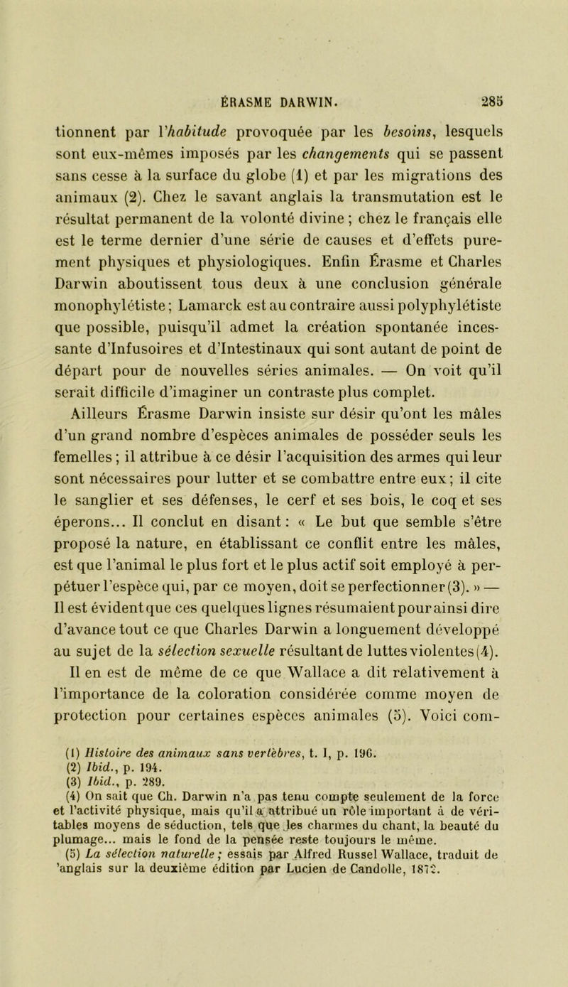 tionnent par Vhabitude provoquée par les besoins, lesquels sont eux-mêmes imposés par les changements qui se passent sans cesse à la surface du globe (1) et par les migrations des animaux (2). Chez le savant anglais la transmutation est le résultat permanent de la volonté divine ; chez le français elle est le terme dernier d’une série de causes et d’effets pure- ment physiques et physiologiques. Enfin Érasme et Charles Darwin aboutissent tous deux à une conclusion générale monophylétiste ; Lamarck est au contraire aussi polyphylétiste que possible, puisqu’il admet la création spontanée inces- sante d’infusoires et d’intestinaux qui sont autant de point de départ pour de nouvelles séries animales. — On voit qu’il serait difficile d’imaginer un contraste plus complet. Ailleurs Érasme Darwin insiste sur désir qu’ont les males d’un grand nombre d’espèces animales de posséder seuls les femelles ; il attribue èi ce désir l’acquisition des armes qui leur sont nécessaires pour lutter et se combattre entre eux ; il cite le sanglier et ses défenses, le cerf et ses bois, le coq et ses éperons... Il conclut en disant: « Le but que semble s’être proposé la nature, en établissant ce conflit entre les mâles, est que l’animal le plus fort et le plus actif soit employé à per- pétuer l’espèce qui, par ce moyen, doit se perfectionner (3). » — Il est évident que ces quelques lignes résumaient pour ainsi dire d’avance tout ce que Charles Darwin a longuement développé au sujet de la sélection sexuelle résultantde luttes violentes (4). Il en est de même de ce que Wallace a dit relativement à l’importance de la coloration considérée comme moyen de protection pour certaines espèces animales (5). Voici com- (1) Histoire des animaux sans vertèbres, t. I, p. 19G. (2) Ibid., p. 194. (3) Ibid., p. 289. (4) On sait que Ch. Darwin n’a pas tenu compte seulement de la force et l’activité physique, mais qu’il jar attribué un rôle important à de véri- tables moyens de séduction, tels que les charmes du chant, la beauté du plumage... mais le fond de la pensée reste toujours le même. (5) La sélection naturelle ; essais par Alfred Russel Wallace, traduit de ’anglais sur la deuxième édition par Lucien de Candolle, 1872.