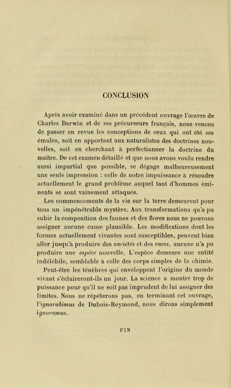 CONCLUSION Après avoir examiné dans un précédent ouvrage l’œuvre de Charles Darwin et de ses précurseurs français, nous venons de passer en revue les conceptions de ceux qui ont été ses émules, soit en apportant aux naturalistes des doctrines nou- velles, soit en cherchant à perfectionner la doctrine du maître. De cet examen détaillé et que nous avons voulu rendre aussi impartial que possible, se dégage malheureusement une seule impression : celle de notre impuissance à résoudre actuellement le grand problème auquel tant d’hommes émi- nents se sont vainement attaqués. Les commencements de la vie sur la terre demeurent pour tous un impénétrable mystère. Aux transformations qu’a pu subir la composition des faunes et des flores nous ne pouvons assigner aucune cause plausible. Les modifications dont les formes actuellement vivantes sont susceptibles, peuvent bien aller jusqu’à produire des variétés et des races, aucune n’a pu produire une espèce nouvelle. L’espèce demeure une entité indélébile, semblable à celle des corps simples de la chimie. Peut-être les ténèbres qui enveloppent l’origine du monde vivant s’éclaireront-ils un jour. La science a montré trop de puissance pour qu’il ne soit pas imprudent de lui assigner des limites. Nous ne répéterons pas, en terminant cet ouvrage, Vignorabimus de Dubois-Reymond, nous dirons simplement ignoramus. FIN