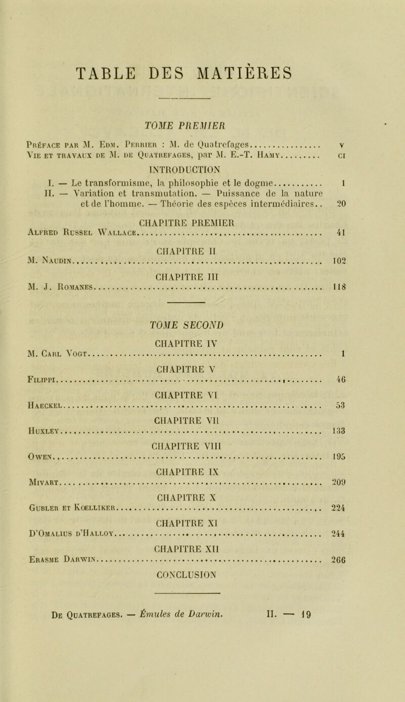TABLE DES MATIÈRES TOilE PltEilIEn Préface par M. Ed.ai. Pf.rrier : .M. de Quatrefages v Vie et travaux de !M. de Quatrefages, par M. E.-T. IIamy cr INTRODUCTION I. — Le transformisme, la philosophie et le dogme 1 IL - Y ariation et transmutalion. — Puissance de la nature et de l’homme. — Théorie des espèces intermédiaires.. 20 CHAPITRE PREMIER Alfred Russel Wallace 41 CHAPITRE H M. Naudin 102 CHAPITRE III M. J. Romanes 118 TOME SECOND CHAPITRE IV M. Carl Vogt 1 CHAPITRE V Filippi 46 CHAPITRE VI Haeckel 53 CHAPITRE Vil Huxley 133 CHAPITRE VIII Owe.n 195 CHAPITRE IX Mivart 209 CHAPITRE X Gübler et Koelliker 224 CHAPITRE XI D’Omalius d’Halloy 244 CHAPITRE XII Eras-me Darwin 266 CONCLUSION De Quatrefages. — Émules de Darwin. II. 19