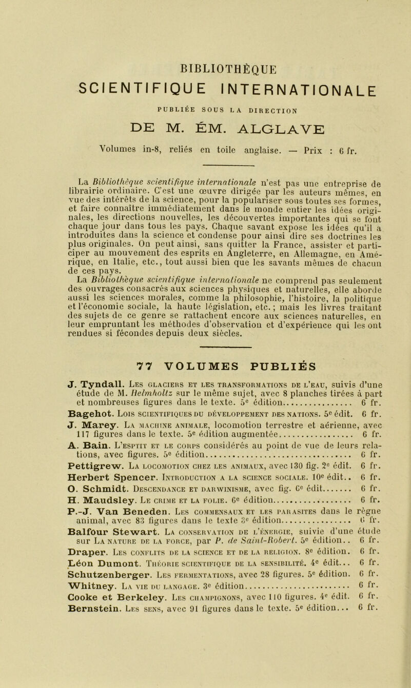BIBLIOTHÈQUE SCIENTIFIQUE INTERNATIONALE PUBLIÉE SOUS LA DIRECTION DE M. ÉM. ALGLAVE Volumes in-8, reliés en toile anglaise. — Prix : 6 fr. La Bibliothèque scientifique internationale n’est pas une entreprise de librairie ordinaire. C’est une œuvre dirigée par les auteurs mêmes, en vue des intérêts de la science, pour la populariser sons toutes ses formes, et faire connaître immédiatement dans le monde entier les idées origi- nales, les directions nouvelles, les découvertes importantes qui se font chaque jour dans tous tes pays. Chaque savant expose les idées qu’il a introduites dans la science et condense pour ainsi dire ses doctrines les plus originales. On peut ainsi, sans quitter la France, assister et parti- ciper au mouvement des esprits en Angleterre, en Allemagne, en Amé- rique, en Italie, etc., tout aussi bien que les savants mêmes de chacun de ces pays. La Bibliothèque scientifique internationale ne comprend pas seulement des ouvrages consacrés aux sciences physiques et naturelles, elle aborde aussi les sciences morales, comme la philosophie, l’histoire, la politique et l’économie sociale, la haute législation, etc.; mais les livres traitant des sujets de ce genre se rattachent encore aux sciences naturelles, en leur empruntant les méthodes d’observatiou et d’expérience qui les ont rendues si fécondes depuis deux siècles. 77 VOLUMES PUBLIÉS J. Tyndall. Les glaciers et les transformations de l’eau, suivis d’une étude de M. Helmholtz sur le même sujet, avec 8 planches tirées à part et nombreuses ligures dans le texte. 5® édition 6 fr. Bagehot. Lois scientifiques du développement des nations. 5^ édit. 6 fr. J. Marey. La machine animale, locomotion terrestre et aérienne, avec 117 ligures dans le texte. 5^ édition augmentée 6 fr. A. Bain. L’esptit et le coups considérés au point de vue de leurs rela- tions, avec ligures. 5® édition G fr. Pettigrew. La locomotion chez les animaux, avec 130 üg. 2® édit. 6 fr. Herbert Spencer. Introduction a la science sociale. 10® édit.. 6 fr. O. Schmidt. Descendance et darwinisme, avec lig. G® édit 6 fr. H. Maudsley. Le crime et la folie. G® édition G fr. P.-J. Van Beneden. Les commensaux et les parasites dans le règne animal, avec 83 ligures dans le texte 3® édition G fr. Balfôur Stewart. La conservation de l’énergie, suivie d’une étude sur La NATURE DE LA FORCE, par P. de Saint-Robert. 5® étlition.. G fr. Draper. Les conflits de la science et de la religion. 8® édition. G fr. Liéon Dumont. Théorie scientifique de la sensibilité. 4® édit... G fr. Schiitzenberger. Les fermentations, avec 28 figures. 5® édition. 6 fr. Whitney. La vie du langage. 3® édition G fr. Cooke et Berkeley. Les champignons, avec 110 figures. 4® édit. G Ir. Bernstein. Les sens, avec 01 figures dans le texte. 6® édition... G fr.