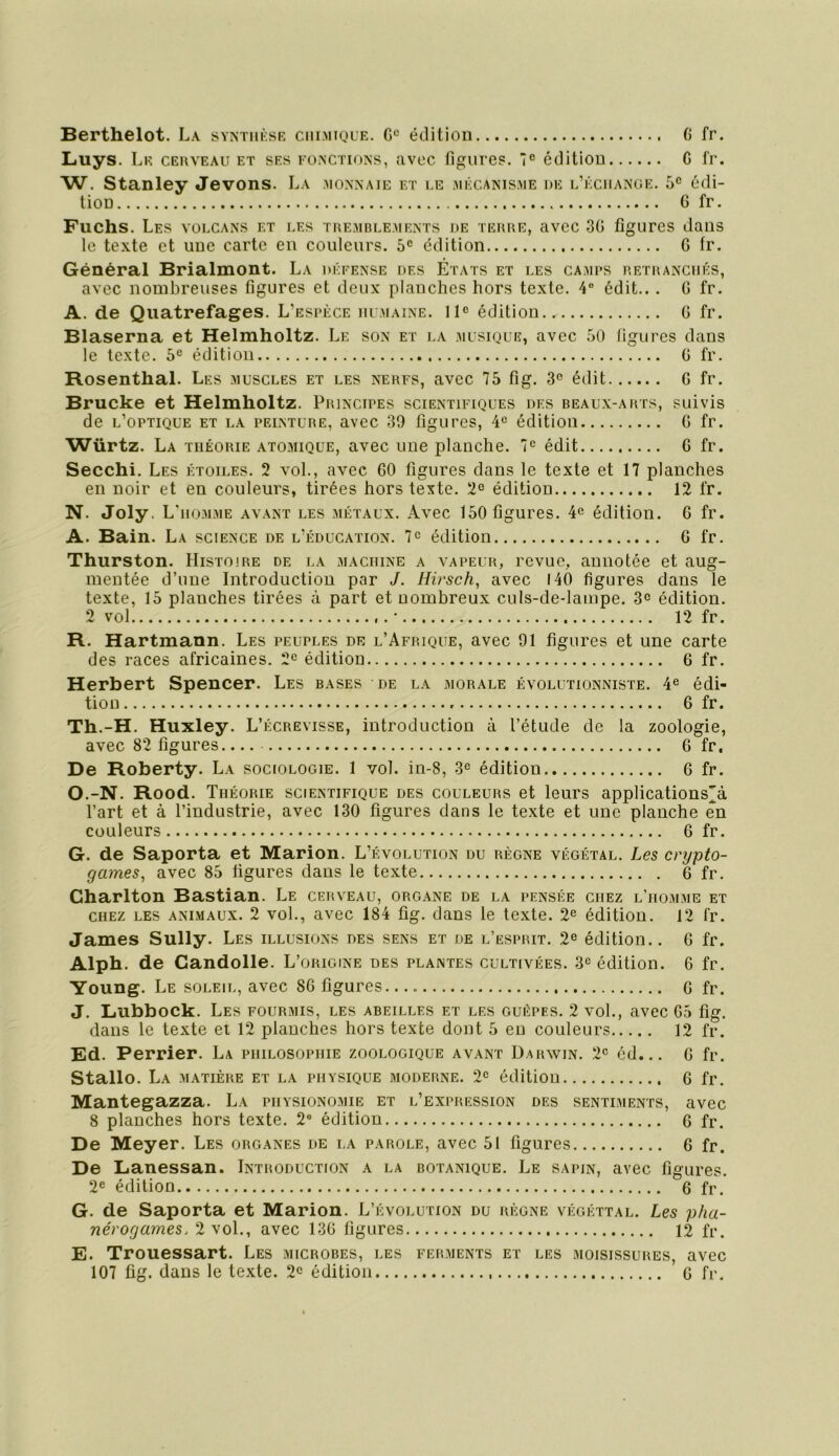 Luys. Le cerveau et ses fonctions, avec figures. édition G fr. W. Stanley Jevons. La .monnaie et le .mécanisme de l’échanue. 5° édi- tion G fr. Fuchs. Les volcans et les tremblements de terre, avec 3G figures dans le texte et une carte en couleurs. 5® édition G fr. Général Brialmont. La défense des États et les camus retranchés, avec nombreuses figures et deux planches hors texte. 4® édit.. . G fr. A. de Qiiatrefages. L’espèce humaine. Il® édition G fr. Blaserna et Helmholtz. Le son et la .aiusique, avec .'iO figures dans le texte. 5® édition G fr. Rosenthal. Les muscles et les nerfs, avec 75 fig. 3° édit G fr. Brucke et Helmholtz. Principes scientifiques des beaux-arts, suivis de l’optique et la peinture, avec 39 figures, 4® édition G fr. Würtz. La théorie atomique, avec une planche. 7® édit G fr. Secchi. Les étoiles. 2 vol., avec GO figures dans le texte et 17 planches en noir et en couleurs, tirées hors texte. 2° édition 12 fr. N. Joly. L' HOMME AVANT LES MÉTAUX. Avcc 150figures. 4^ éditioii. G fr. A. Bain. La science de l’éducation. 7® édition G fr. Thurston. Histoire de la machine a vapeur, revue, annotée et aug- mentée d’une Introduction par J. Hirsch, avec I4Ô figures dans le texte, 15 planches tirées à part et nombreux culs-de-lampe. 3® édition. 2 vol • 12 fr. R. Hartmann. Les peuples de l’Afrique, avec 91 figures et une carte des races africaines. 2® édition G fr. Herbert Spencer. Les bases de la morale évolutionniste. 4® édi- tion 6 fr. Th.-H. Huxley. L’écrevisse, introduction à l’étude de la zoologie, avec 82 figures G fr. De Roberty. La sociologie. 1 vol. in-8, 3® édition G fr. O. -N. Rood. Théorie scientifique des couleurs et leurs applications'à l’art et à l’industrie, avec 130 figures dans le texte et une planche en couleurs G fr. G. de Saporta et Marion. L’évolution du règne végétal. Les crypto- games, avec 85 figures dans le texte 6 fr. Charlton Bastian. Le cerveau, organe de la pensée chez l’homme et CHEZ LES animaux. 2 vol., avec 184 fig. dans le texte. 2® édition. 12 fr. James Sully. Les illusions des sens et de l’esprit. 2® édition.. G fr. Alph. de Candolle. L’origine des plantes cultivées. 3® édition. 6 fr. Young. Le soleil, avec 86 figures 6 fr. J. Lubbock. Les fourmis, les abeilles et les guêpes. 2 vol., avec G5 fig. dans le texte et 12 planches hors texte dont 5 en couleurs 12 fr. Ed. Perrier. La philosophie zoologique avant Darwin. 2® éd... 6 fr. Stallo. La matière et la physique moderne. 2® édition 6 fr. Mantegazza. La physionomie et l’expression des sentiments, avec 8 planches hors texte. 2® édition 6 fr. De Meyer. Les organes de i,a parole, avec 51 figures 6 fr. De Lanessan. Introduction a la botanique. Le sapin, avec figures. 2® édition 6 fr. G. de Saporta et Marion. L’évolution du règne végéttal. Les pha- nérogames. 2 vol., avec 13G figures 12 fr. E. Trouessart. Les microbes, les ferments et les moisissures, avec 107 fig. dans le texte. 2® édition G fr.