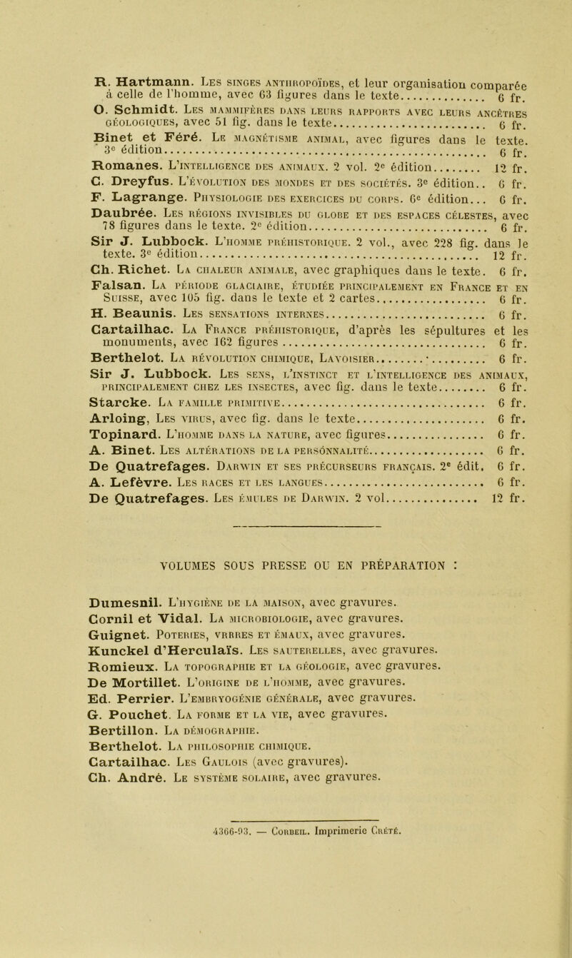 R. Hartmann. Les singes antiihopoïdes, et leur organisation comparée à celle de l’homme, avec G3 ligures dans le texte G fr. O. Schmidt. Les mammifères dans leurs rapports avec leurs ancêtres GÉOLOGIQUES, avec 51 fig. dans le texte (5 fp. Binet et Féré. Le magnétisme animal, avec figures dans le texte, édition G fr.* Romanes. L’intelligence des animaux. 2 vol. 2^ édition 12 fr. C. Dreyfus. L’évolution des mondes et des sociétés. 3® édition.. G fr. F. Lagrange. Physiologie des exercices du corps. G® édition... G fr. Daubrée. Les régions invisirles du glore et des espaces célestes, avec 78 figures dans le texte. 2® édition 6 fr. Sir J. Lubbock. L’homme préhistorique. 2 vol., avec 228 fig. dans le texte. 3® édition 12 fr. Ch. Richet. La chaleur animale, avec graphiques dans le texte. G fr. Faisan. La période glaciaire, étudiée principalement en France et en Suisse, avec lü5 fig. dans le texte et 2 cartes G fr. H. Beaunis. Les sensations internes G fr. Cartailhac. La France préhistorique, d’après les sépultures et les monuments, avec 1G2 figures G fr. Berthelot. La révolution chimique, Lavoisier • G fr. Sir J. Lubbock. Les sens, l’instinct et l’intelligence des animaux, PRINCIPALEMENT CHEZ LES INSECTES, avec fig. daiis le texte 6 fr. Starcke. La famille primitive G fr. Arloing, Les virus, avec fig. dans le texte G fr. Topinard. L’homme dans la nature, avec figures G fr. A. Binet. Les altérations de la personnalité G fr. De Quatrefages. Darwin et ses précurseurs français. 2® édit. G fr. A. Lefèvre. Les races et les langues G fr. De Quatrefages. Les émules de Darwin. 2 vol 12 fr. VOLUMES SOUS PRESSE OU EN PRÉPARATION : Dumesnil. L’hygiène de la maison, avec gravures. Cornil et Vidal. La microbiologie, avec gravures. Guignet. Poteries, vrrres et émaux, avec gravures. Kunckel d’Herculaïs. Les sauterelles, avec gravures. Romieux. La topographie et la géologie, avec gravures. De Mortillet. L’origine de l'homme, avec gravures. Ed. Perrier. L’embryogénie générale, avec gravures. G. Pouchet. La forme et la vie, avec gravures. Bertillon. La démographie. Berthelot. La philosophie chimique. Cartailhac. Les Gaulois (avec gravures). Ch. André. Le système solaire, avec gravures. 4366-03. — CoHBEiL. Imprimerie Crété.