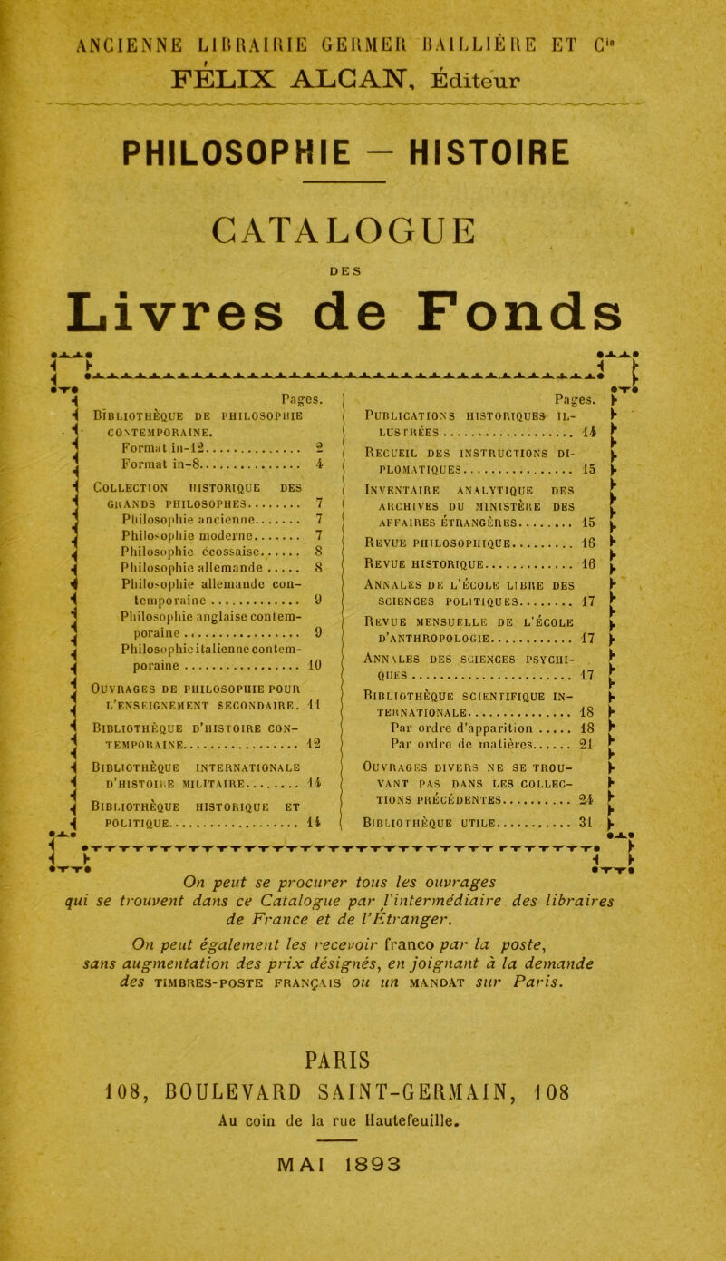 ANCIENNE LlltRAlRIE GEKMER RAICLIÈRE ET C FÉLIX ALCAN, Éditeur PHILOSOPHIE - HISTOIRE CATALOGUE DES Livres de Fonds i i ► i i •I i ■( i i i Pag'cs. Bibliothèque de philosophie CONTEMPORAINE. Forniiit iii-l:2 2 Format in-8 4 Collection historique des GRANDS PHILOSOPHES 7 Pliilosojtliie ancienne 7 Philosophie moderne 7 Philosophie écossaise 8 Philosophie allemande 8 Philosophie allemande con- temporaine 9 Philosophie anglaise contem- poraine 9 Philosophie italienne contem- poraine 10 Ouvrages de philosophie pour l’enseignement secondaire. 11 Bibliothèque d’histoire con- temporaine 12 Bibliothèque internationale d’histoii'.e militaire 14 Bibliothèque historique et POLITIQUE 14 ► >■ I- y y y y y ► y y y y y y y y y y y y y I- i On peut se procurer tous les ouvrages qui se trouvent dans ce Catalogue par l'intermédiaire des libraires de France et de l’Etranger. On peut également les recevoir franco par la poste, sans augmentation des prix désignés, en joignant à la demande des TIMBRES-POSTE FRANÇAIS OU wi MANDAT sur Paris. Pages. Publications historiques il- lustrées 14 Recueil des instructions di- plomatiques 15 Inventaire analytique des ARCHIVES du ministère DES affaires ÉTRANGÈRES 15 Revue philosophique 16 Revue historique 16 Annales de l’école libre des SCIENCES POLITIQUES 17 Revue mensuelle de l’école d’anthropologie 17 Ann\les des sciences psychi- ques 17 Bibliothèque scientifique in- ternationale 18 Par ordre d’apparition 18 Par ordre de matières 21 Ouvrages divers ne se trou- vant PAS DANS LES COLLEC- TIONS PRÉCÉDENTES 24 •T'» Bibliothèque utile 31 y y y y y y y y y PARIS 108, BOULEVARD SAINT-GERMAIN, 108 Au coin de la rue Uaulefeuille. MAI 1893