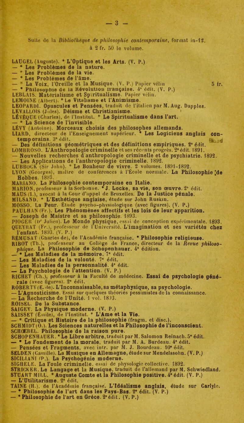 Suite de la Bibliolhèqne de philosophie contemporaine, format in-12, à 2 fr. 50 le volume. LAÜGEL (Auguste). * L’Optique et les Arts. (V. P.) — * Les Problèmes de la nature. — * Les Problèmes de la vie. — * Les Problèmes de l’âme. — * La Voix, l’Oreille et la Musique. (V. P.) Papier vélin 5 fr. — * PnilosopUie de la Kévolution irançaise. 4” édit. (V. P.) LEBLAIS. Matérialisme et Spiritualisme. Papier vélin. LEMOhNE (Albert). * Le Vitalisme et l’Animisme. LEOPARül. Opuscules et Pensées, traduit de l’italien par M. Aug. Dapples. LEVALLOIS (J ides). Déisme et Christianisme. ' LÉVÈQÜE (Charles), de l’Institut. * Le Spiritualisme dans l’art. — * La Science de l’invisible. LEVY (Antuine). Morceaux choisis des philosophes allemands. LIARD, directeur de l’Enseignement supérieur. * Les Logiciens anglais con- temporains. 3® édit. — Des définitions géométriques et des définitions empiriques. 2* édit. LOMBROSO. L’Anthropologie criminelle et ses récents progrès. 2® édit. 1891. — Nouvelles recherches d anthropologie criminelle et de psychiatrie. 1892. — Les Applications de l’anthropologie criminelle. 1892. LUBBOCK (Sir John). * Le Bonheur de vivre. 2 volumes. 1891-1892. LYON (Georges), maître de conférences à l’École normale. La Philosophie [de Hobbes. 1893. MARIANO. La Philosophie contemporaine en Italie. MARION, professeur à la Sorbonne. *J. Locke, sa vie, son œuvre. 2® édit. MAÜS (1.), avocat à la Cour d’appel de Bruxelles. De la Justice pénale. MILSANÜ. * L’Esthétique anglaise, étude sur John Ruskin. MOSSO. La Peur. Étude psycho-physiologique (avec figures). (V. P.) PAULHAN (Fr.). Les Phénomènes affectifs et les lois de leur apparition. — Joseph de Maistre et sa philosophie. 1893. PIOGER {!)'■ Julien). Le Monde physique, essai de conception expérimentale. 1893. QUEYH.AT (Fr.), profe.'îseur de 1 Université. L’imagination et ses variétés chez l’enfant. 1893. (V. P.) RÉMüSaT (Charles de), de l’Académie française. * Philosophie religieuse. RIBOT (Th.), professeur au Collège de France, directeur de la Revue philoso- phique. La Philosophie de Sebopenhauer. 4® édition. — * Les Maladies de la mémoire. 7® édit. — Les Maladies de la volonté. 7® édit. — Les Maladies de la personnalité. 4® édit. — La Psychologie de l’attention. (V. P.) RICHET (Ch.), professeur à la Faculté de médecine. Essai do psychologie géné- rale (avec figures). 2® édit. ROBERTYIE. (le). L’Inconnaissable, sa métaphysique, sa psychologie. — L’Agnosticisme. Essai sur quelques théories pessimistes de la connaissance. — La Recherche de l’Unité. 1 vol. 1893. ROISEL. De la Substance. SAIGEY. La Physique moderne. (V. P.) SAISSET (Émile), de l’Institut. * L’Ame et la Vie. — * Critique et Histoire de la philosophie (fragm. et dise.). SCHM1I)T(0.). Les Sciences naturelles et la Philosophie de l’inconscient. SCHCEREL. Philosophie de la raison pure. SCHOPENHAUER. * Le Libre arbitre, traduit par M. Salomon Reinach.5® édit. — * Le Fondement de la morale, traduit par M. A. Burdeau. 4® édit. — Pensées et Fragments, avec inir. par M. J, Bourdeau, lü® édit. SELDEN (Camille). La Musique en Allemagne, étude sur Mendelssohn. (V. P.) SICILIANI (P.). La Psychogénie moderne. SlGllELE. La Foule criminelle, essai de physologie collective. 1892. STRICKER. Le Langage et la Musique, traduit de l’allemand par M. Schwiedland. STUART Ml LL. * Auguste Comte et la Philosophie positive. 4® édit. (V. P.) — L’Utilitarisme. 2® édit. TAINE (H.), de l’Académie française. L’Idéalisme anglais, étude sur Carlylc. — * Philosophie de l’art dans les Pays-Bas. 2* édit. (V. P.) — * Philosophie de l’art en Grèce. 2® édit. (V. P.)