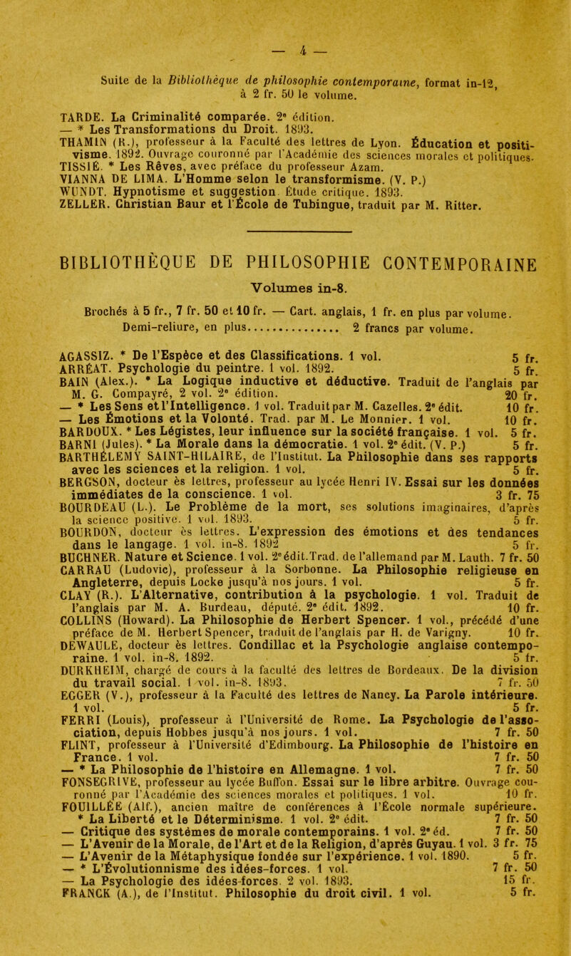 Suite de la Bibliolhèque de philosophie contemporaine, format in-12 à 2 fr. 5U le volume. TARDE. La Criminalité comparée. 2® édition. — ^ Les Transformations du Droit. 181)3. THAMIIN (K.), professeur à la Faculté des lettres de Lyon. Éducation et positi- visme. 1892. Ouvrage couronné par l’Académie des sciences morales et politiques- TISSIÉ. * Les Rêves, avec préface du professeur Azam. VIANNA DE LIMA. L’Homme selon le transformisme. (V. P.) WUNDT. Hypnotisme et suggestion Étude critique. 1893. ZELLER. Cliristian Baur et l’École de Tubingue, traduit par M. Ritter. BIBLIOTHÈQUE DE PHILOSOPHIE CONTEMPORAINE Volumes in-8. Brochés à 5 fr., 7 fr. 50 et 10 fr. — Cart. anglais, 1 fr. en plus par volume. Demi-reliure, en plus 2 francs par volume. AGASSIZ. * De l’Espèce et des Classifications. 1 vol. 5 fr. ARRÉAT. Psychologie du peintre. 1 vol. 1892. 5 fr* BAIN (Alex.). * La Logique inductive et déductive. Traduit de l’anglais par M. G. Compayré, 2 vol. 2® édition. 20 fr. — * Les Sens et l’Intelligence. 1 vol. Traduit par M. Gazelles. 2® édit. 10 fr*. — Les Émotions et la Volonté. Trad. par M. Le Monnier. 1 vol. 10 fr. BARDOÜX. * Les Légistes, leur influence sur la société française. 1 vol. 5 fr. BARNl (Jules). * La Morale dans la démocratie. 1 vol. 2® édit. (V. P.) 5 fr. BARTHÉLEMY SAINT-HILAIRE, de l’Institut. La Philosophie dans ses rapports avec les sciences et la religion. 1 vol. 5 fr. BERGSON, docteur ès lettres, professeur au lycée Henri IV. Essai sur les données immédiates de la conscience. 1 vol. 3 fr. 75 BOURDEAU (L.). Le Problème de la mort, ses solutions imaginaires, d’après la science positive. 1 vol. 1893. 5 fr. BOURDON, docteur es lettres. L’expression des émotions et des tendances dans le langage. 1 vol. in-8. 1892 5 fr. BUCHNER. Nature et Science. 1 vol. 2®édit.Trad. de l’allemand par M. Lauth. 7 fr. 50 CARRAU (Ludovic), professeur à la Sorbonne. La Philosophie religieuse en Angleterre, depuis Locke jusqu’à nos jours. 1 vol. 5 fr. CLAY (R.). L’Alternative, contribution à la psychologie. 1 vol. Traduit de l’anglais par M. A. Burdeau, député. 2® édit. 1892. 10 fr. COLLINS (Howard). La Philosophie de Herbert Spencer. 1 vol., précédé d’une préface de M. Herbert Spencer, traduit de l’anglais par H. de Varigny. 10 fr. DEWAULE, docteur ès lettres. Condillac et la Psychologie anglaise contempo- raine. 1 vol. in-8. 1892. 5 Ir. DURKHEIM, chargé de cours à la faculté des lettres de Bordeaux. De la division du travail social. I vol. in-8. 18b3. 7 fr. 50 EGGER (V.), professeur à la Faculté des lettres de Nancy. La Parole intérieure. 1 vol. 5 fr. FERRI (Louis), professeur à l’Université de Rome. La Psychologie de l'asso- ciation, depuis Hobbes jusqu’à nos jours. 1 vol. 7 fr. 50 FLINT, professeur à l’Université d’Edimbourg. La Philosophie de l’histoire en France. 1 vol. 7 fr. 50 — ♦La Philosophie de l’histoire en Allemagne. 1 vol. 7 fr. 50 FONSEGRIVE, professeur au lycée Biiffon. Essai sur le libre arbitre. Ouvrage cou- ronné par l’Académie des sciences morales et politiques, 1 vol. 10 fr. FOUILLÉE (Alf.), ancien maître de conférences à l’École normale supérieure. * La Liberté et le Déterminisme. 1 vol. 2® édit. 7 fr. 50 — Critique des systèmes de morale contemporains. 1 vol. 2®éd. 7 fr. 50 — L’Avenir de la Morale, de l’Art et de la Religion, d’après Guyau. 1 vol. 3 fr. 75 — L’Avenir de la Métaphysique fondée sur l’expérience. 1 vol. 1890. 5 fr. — * L’Évolutionnisme des idées-forces. 1 vol. 7 fr. 50 — La Psychologie des idées-forces. 2 vol. 1893, 15 fr. FRANCK (A ), de l’Institut. Philosophie du droit civil. 1 vol. 5 fr.