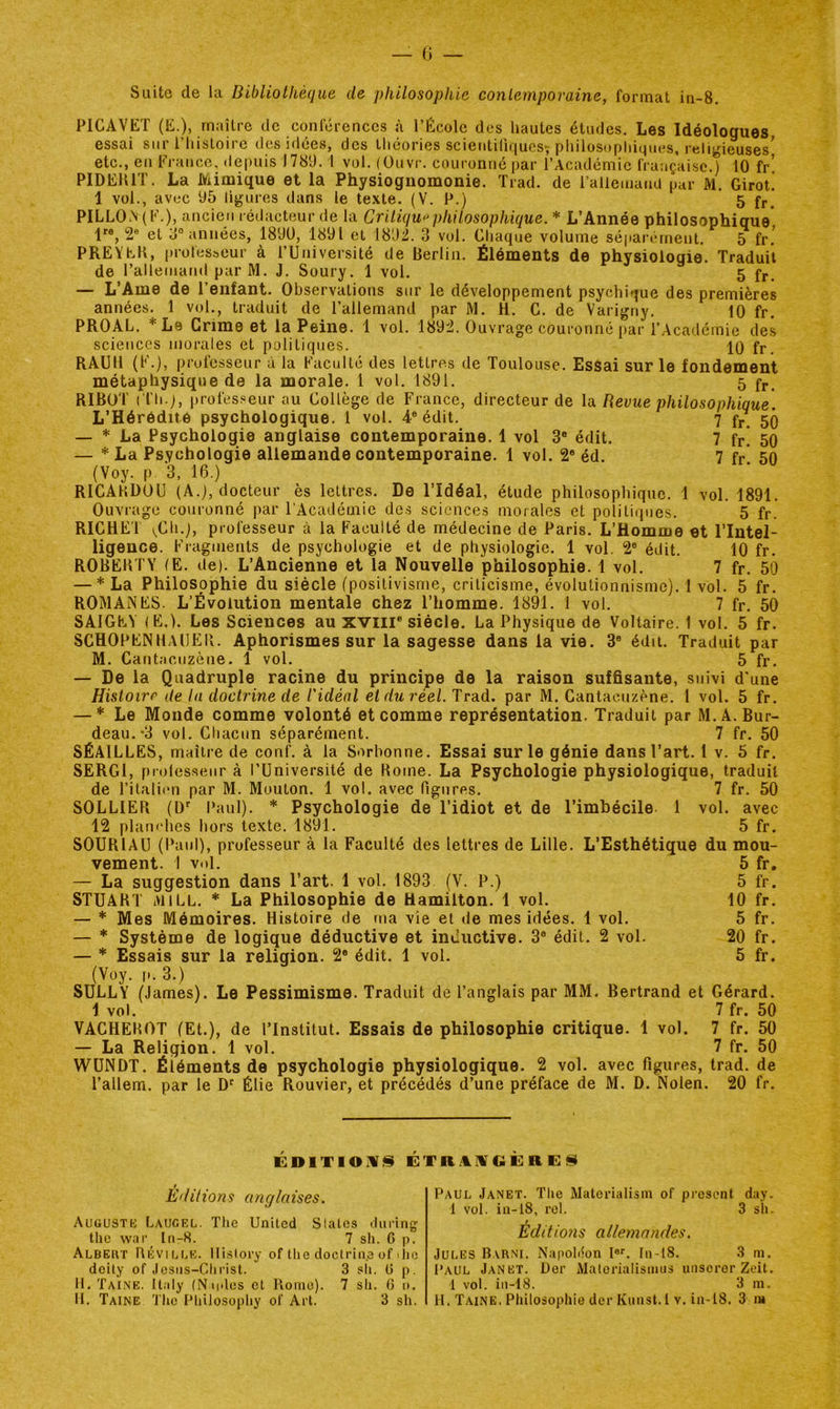 Suite de la Bibliothèque de philosophie contemporaine, format in-8. PICAVET essai etc /ET (E.), maître de conférences à l’École des hautes études. Les Idéologues li sur i’iiistoirc des idées, des théories scieutiliriuosï philosopliiques, religieuses’ , en Fi’auce. depuis 1789. 1 vol. (üuvr. couronné par l’Académie française.) 10 fr! PIDERIT. La Mimique et la Physiognomonie. Trad. de l’allemand par M. Girot! 1 vol., avec 95 ligures dans le texte. (V. P.) 5 fr, PILLOlV(E.), ancien rédacteur de la Critiquaphitosophique. * L’Année philosophique* 1^®, 2® et o° années, 189Ü, 1891 et 1892. 3 vol. Chaque volume séparément. 5 fr.’ PREïeK, professeur à l’Université de Berlin. Éléments de physiologie. Traduit de l’allematid par M. J. Soury. 1 vol. 5 fr. — L’Ame de l’enfant. Observations sur le développement psychique des premières années. 1 vol., traduit de l’allemand par JVl. H. C. de Varigny. 10 fr, PROAL. *Le Grime et la Peine. 1 vol. 1892. Ouvrage couronné par l’Academie des sciences morales et politiques. 10 fr, RAÜll (F.), professeur à la Faculté des lettres de Toulouse. EsSai sur le fondement métaphysique de la morale. 1 vol. 1891. 5 fr. RIBOT ( l’h.), profes.«eur au Collège de France, directeur de la Revue philosophique. L’Hérédité psychologique. 1 vol. 4® édit. 7 f^ 50 — * La Psychologie anglaise contemporaine. 1 vol 3® édit. 7 fr! 50 — * La Psychologie allemande contemporaine. 1 vol. 2* éd. 7 fr 50 (Voy. P 3. 16.) RICAHDOU (A.), docteur ès lettres. De l’Idéal, étude philosophique. 1 vol. 1891. Ouvrage couronné par l'Académie des sciences morales et politiques. 5 fr. RICHET i,Ch.), professeur à la Faculté de médecine de Paris, L’Homme et l’Intel- ligence. Fragments de psychologie et de physiologie, 1 vol. 2® édit. 10 fr. ROBEBTY (E. de). L’Ancienne et la Nouvelle philosophie. 1 vol. 7 fr. 50 — * La Philosophie du siècle (positivisme, criticisme, évolutionnisme). 1 vol. 5 fr. ROMANES. L’Évolution mentale chez l’homme. 1891. 1 vol. 7 fr. 50 SAIGEV (E,). Les Sciences au xviil® siècle. La Physique de Voltaire, f vol. 5 fr. SCHOPENHAlIEIi. Aphorismes sur la sagesse dans la vie. 3® édit. Traduit par M. Cantîicuzène. 1 vol. 5 fr. — De la Quadruple racine du principe de la raison suffisante, suivi d'une Histoire (te la doctrine de l'idéal et du réel. Trad. par M. Cantaeuzène. l vol. 5 fr. — Le Monde comme volonté et comme représentation. Traduit par M.A. Bur- deau.*3 vol. Cliacnn séparément. 7 fr. 50 SÉAILLES, maître de conf. à la Sorbonne. Essai sur le génie dans l’art. 1 v. 5 fr. SERGl, prolesseur à l’Université de Home. La Psychologie physiologique, traduit de l’italitm par M. Mouton. 1 vol. avec Pigurcs. 7 fr. 50 SOLLIEH (ü' Paul), * Psychologie de l’idiot et de l’imbécile 1 vol. avec 12 planches hors texte. 1891. 5 fr. SOURIAU (Paul), professeur à la Faculté des lettres de Lille. L’Esthétique du mou- vement. 1 vol. 5 fr. — La suggestion dans l’art. 1 vol. 1893 (V. P.) 5 fr. STUAHT iVliLL. * La Philosophie de Hamilton, 1 vol. 10 fr. — * Mes Mémoires. Histoire de ma vie et de mes idées. 1 vol. 5 fr. — Système de logique déductive et inductive. 3® édit. 2 vol. 20 fr. — * Essais sur la religion. 2* édit. 1 vol, 5 fr. (Voy. p. 3.) SULLY (James). Le Pessimisme. Traduit de l’anglais par MM. Bertrand et Gérard. 1 vol. 7 fr. 50 VACHEHOT (Et.), de l’Institut. Essais de philosophie critique. 1 vol. 7 fr. 50 — La Religion. 1 vol, 7 fr. 50 WUNDT. Éléments de psychologie physiologique. 2 vol. avec figures, trad. de l’allem. par le Élie Rouvier, et précédés d’une préface de M. D. Nolen. 20 fr. ÉDlTIOilî!§ ÉTn.%IVGÈ; R E Éditions anglaises. AuousTb: Laucel. The United States during tlic war In-8. 7 sh. G p. Albeut Réville. Hlslory of the doctriii.e of ilie deity of Josiis-CInist. 3 sli. G p. H. Taine. It.ily (Nudos et Rome). 7 sli. G 1». Paul Janet. The Materialism of présent day. 1 vol. in-18, rel. 3 sh. Éditions allemandes. Jules Barni. Napohion I®'. I11-I8. 3 ni. Paul Janet. Dor iMalorialismus unscror Zeit. 1 vol. in-18. 3 m.