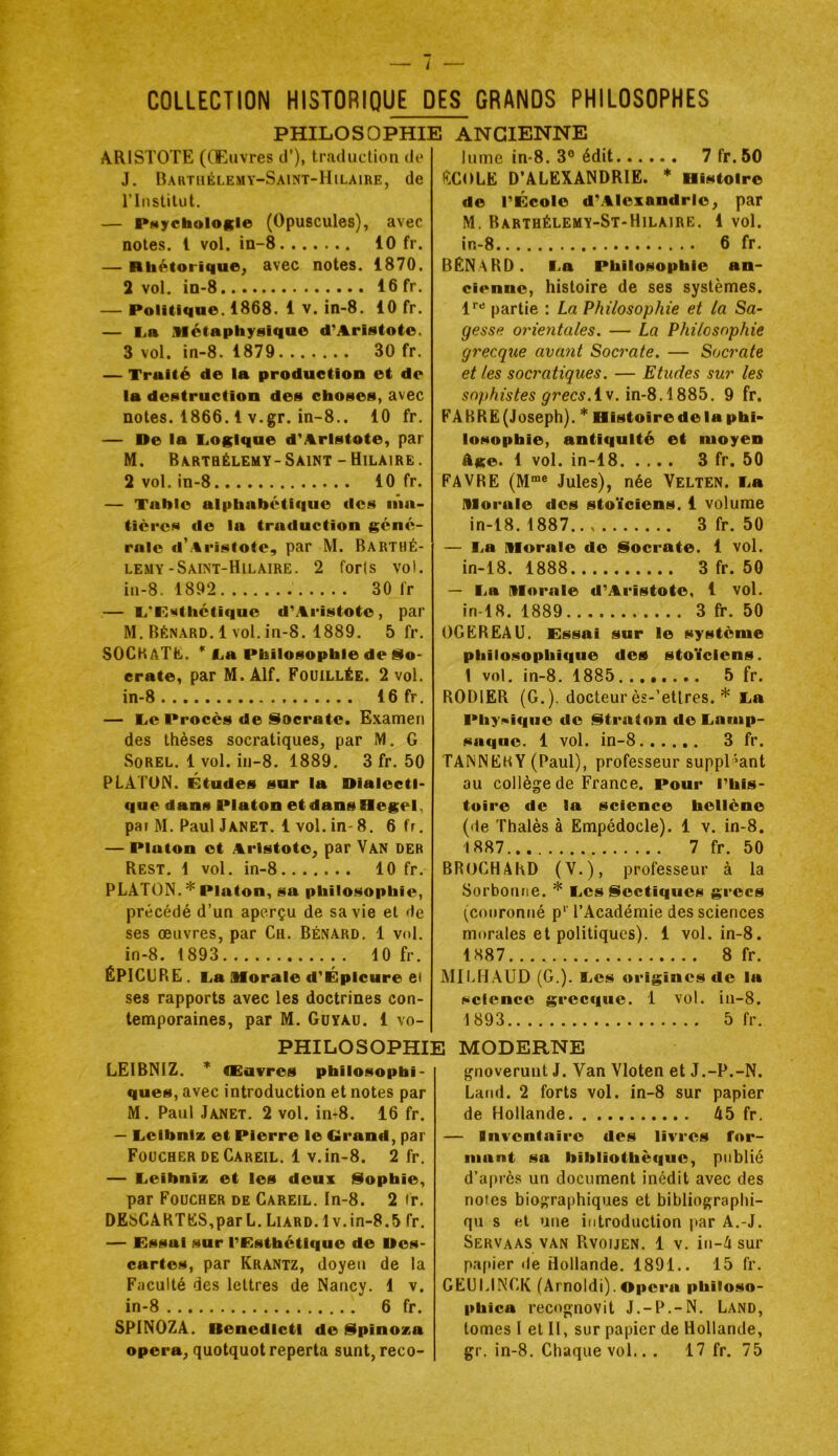 COLLECTION HISTORIQUE DES GRANDS PHILOSOPHES PHILOSOPHIE ANCIENNE ARISTOTE (CEuvres cl’), traduction de J, Bartuélemy-Saint-Hilaire, de l’Institut. — PMychologle (Opuscules), avec notes, l vol. in-8 10 fr. — Rhétorique, avec notes. 1870. 2 vol. in-8 16 fr. — Politique. 1868. 1 V. in-8. 10 fr. — La Métaphysique d’Aristote. 3 vol. in-8. 1879 30 fr. — Traité de la production et de la destruction des choses, avec notes. 1866.1 v.gr. in-8.. 10 fr. — De la Logique d’Aristote, par M. Barthélemy-Saint-Hilaire. 2 vol. in-8 10 fr. — Tnhio alphabétique des iiia- tières do la traduction géné- rale d’Aristote, par M. Barthé- lemy-Saint-Hilaire. 2 forls vol. in-8. 1892 30 fr — L’P*ithétique d’Aristote, par M. Bénard. 1 vol. in-8. 1889. 5 fr. SOCHATlii. * La Philosophie de üo- crate, par M.Alf. Fouillée. 2 vol. in-8 16 fr. — Le Procès de Socrate. E.vamen des thèses socratiques, par M. G SoREL. 1 vol. in-8. 1889. 3 fr. 50 PLÂTON. Études sur la Dialecti- que dans Platon et dans Hegel, par M. Paul Janet. 1 vol. in-8. 6 fr, — Platon et Aristote, par Van der Rest. 1 vol. in-8 10 fr. PLATON. * Platon, sa philosophie, précédé d’un aperçu de sa vie et de ses oeuvres, par Ch. Bénard. 1 vol. in-8. 1893 10 fr. ËPlCüRE. La Morale d’Épicure ei ses rapports avec les doctrines con- temporaines, par M. Güyau. 1 vo- lume in-8. 3® édit 7 fr. 50 HCOLE D’ALEXANDRIE. Histoire de l’École d’.AlexandrIe, par M. Barthélemy-St-Hilaire. 1 vol. in-8 6 fr. BENARD. La Philosophie an- cienne, histoire de ses systèmes. !'■'* partie : La Philosophie et la Sa- gesse orientales. — La Philosophie grecque avant Socrate. — Socrate et les socratiques. — Etudes sur les sophistes grecs.9 fr. FABRE (Joseph). * Histoire de la phi- losophie, antiquité et moyen âge. 1 vol. in-18 3 fr. 50 FAVRE (M“® Jules), née Velten. La Morale des stoïciens. 1 volume in-18. 1887 3 fr. 50 — La Morale de Socrate. 1 vol. in-18. 1888 3 fr. 50 — La Morale d’Aristote, 1 vol. in-18. 1889 3 fr. 50 OGEREAU. Essai sur le système philosophique des stoïciens, t vol. in-8. 1885 5 fr. RODIER (G.), docteur ès-’etlres. * La Pliyikiqiie de Straton de Lamp- saqne. 1 vol. in-8 3 fr. TANNEkY (Paul), professeur suppliant au collège de France. Pour l’his- toire de la science hellène (de Thalès à Empédocle). 1 v. in-8. 1887.. 7 fr. 50 BROCHAhD (V.), professeur à la Sorbonne. * Les Sectiqiies grecs (couronné p*' l’Académie des sciences morales et politiques). 1 vol. in-8. 1887 8 fr. Mil.H AUD (G.). Les origines de la science grecque. 1 vol. in-8. 5 fr. 1893 PHILOSOPHIE MODERNE LEIBNIZ. * CEuvres philosophi- ques, avec introduction et notes par M. Paul Janet. 2 vol. in-8. 16 fr. — Leibniz et Pierre le Grand, par Foucher deCareil. 1 v.in-8. 2 fr. — Leibniz et les deux iSophie, par Foucher de Careil. In-8. 2 fr. DESCARTES,par L. Liard.Iv.in-8.5 fr. — Essai sur l’Esthétique de Des- cartes, par Krantz, doyen de la Faculté des lettres de Nancy. 1 v. in-8 6 fr, SPINOZA. Benedictl de §lpinoza opéra, quotquot reperta sunt, reco- gnoverunt J. Van Vloten et J.-P.-N. Latid. 2 forts vol. in-8 sur papier de Hollande 45 fr. — Inventaire des livres for- mant sa bibliothèque, publié d’après un document inédit avec des notes biographiques et bibliographi- qu s et une introduction par A.-J. Servaas VAN Rvouen. 1 V. iii-4 sur papier de Hollande. 1891.. 15 fr. GEUMNGK (Arnoldi).Opéra philoso- phica recognovit J.-P.-N, Land, tomes I et II, sur papier de Hollande, gr. in-8. Chaque vol.. . 17 fr. 75