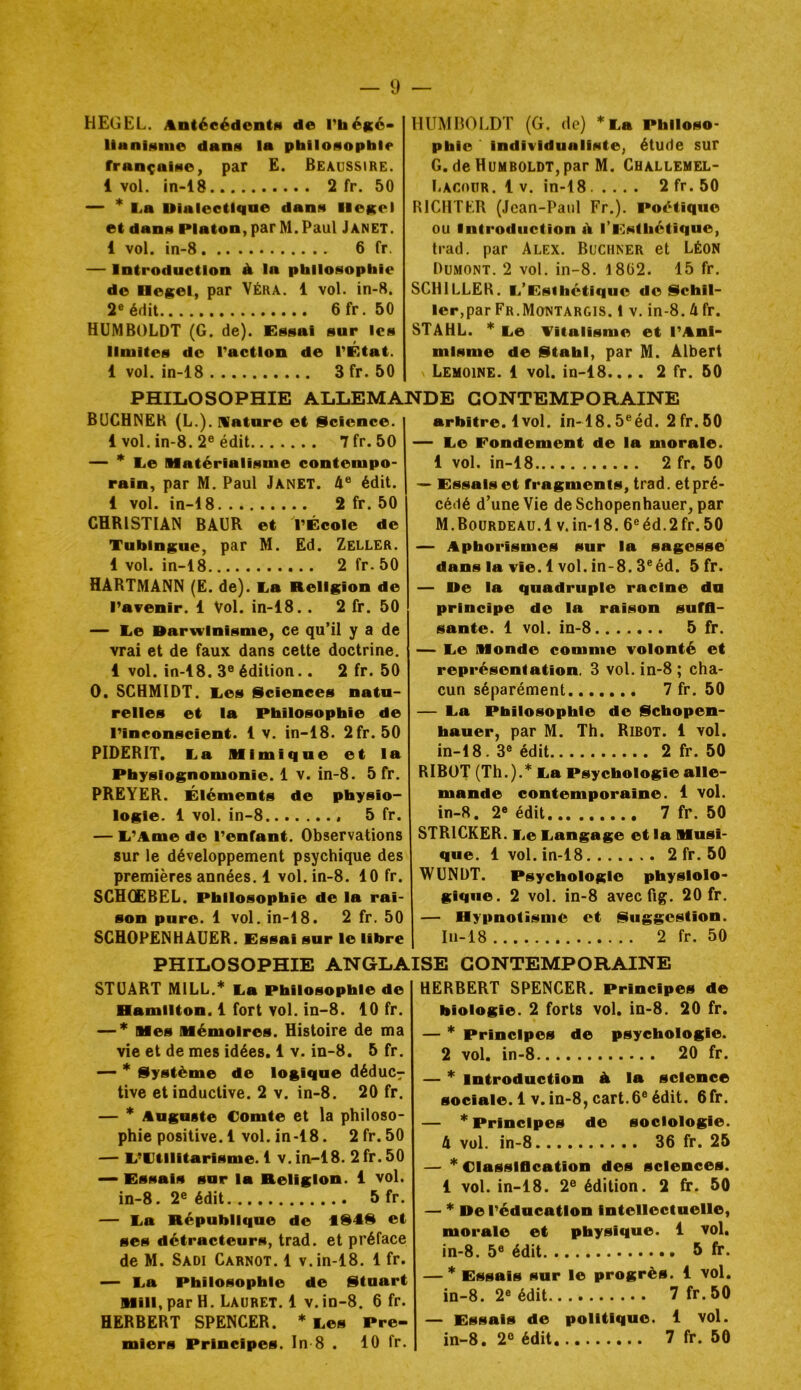 HEGEL. Antéeédentfi de Tbéicé* llanisine dans la philosophie française, par E. Beaussire. 1 vol. in-18 2 fr. 50 — * L.a Dialectique dans liesel et dans Platon, par M. Paul Janet. 1 vol. in-8 6 fr. — Introduction à. la philosophie de Hegel, par Véra. 1 vol. in-8. 2® édit 6fr. 50 HUMBOLDT (G. de). Essai sur les limites do l'action de l'État. 1 vol. in-18 3 fr. 50 HUMHOI.DT (G. de) ^Ea Philoso- phie Individualiste, étude sur G. deHuMBOLDT,par M. Challemel- liACoiiR. l V. in-18 2fr.50 RICHTLR (Jean-Paul Fr.). Poétique ou Introduction ù. l’Esthétique, trad, par Alex. Buchner et Léon Dumont. 2 vol. in-8. 18Ü2. 15 fr. SCHILLER. Li’Esthctiquo do §lchll- ler,par Fr.Montargis. 1 v. in-8. U fr. STAHL. * liO Titalisme et l'Ani- misme de Stahl, par M. Albert Lemoine. 1 vol. in-18.... 2 fr. 50 PHILOSOPHIE ALLEMANDE CONTEMPORAINE BUCHNER (L.). nature et ücience. 1 vol. in-8. 2® édit 7fr. 50 — * liO Matérialisme contempo- rain, par M. Paul Janet. A® édit. 1 vol. in-18 2 fr. 50 CHRISTIAN BAUR et l'École de Tubingue, par M. Ed. Zeller. 1 vol. in-18 2 fr. 50 HARTMANN (E. de). l.a Religion de l'avenir. 1 Vol. in-18.. 2 fr. 50 — Ee Darwinisme, ce qu’il y a de vrai et de faux dans cette doctrine. 1 vol. in-18. 3® édition.. 2 fr. 50 O. SCHMIDT, lies glciences natu- relles et la Philosophie de l'inconscient. 1 v. in-18. 2fr. 50 PIDERIT. Ea Mimique et la Physiognomonie. 1 v. in-8. 5 fr. PRETER. Éléments de physio- logie. 1 vol. in-8 5 fr. — li'Ame de l'enfant. Observations sur le développement psychique des premières années. 1 vol. in-8. 10 fr. SCHOEBEL. Philosophie de la rai- son pure. 1 vol. in-18. 2 fr. 50 SCHOPENHAUER. Essai sur le libre arbitre. 1vol. in-18.5®éd. 2fr.50 — Ee Fondement de la morale. 1 vol. in-18 2 fr, 50 — Essais et fragments, trad. et pré- cédé d’une Vie deSchopenhauer, par M.Bourdeau.1 v.in-18. 6®éd.2fr.50 — Aphorismes sur la sagesse' dans la vie. 1 vol. in-8. 3®éd. 5 fr. — De la quadruple racine du principe de la raison suffi- sante. 1 vol. in-8 5 fr. — Ee Monde comme volonté et représentation. 3 vol. in-8 ; cha- cun séparément 7 fr. 50 — Ea Philosophie de §(chopen- hauer, par M. Th. Ribot. 1 vol. in-18. 3® édit 2 fr. 50 RiBüT (Th.).*Ea Psychologie alle- mande contemporaine. 1 vol. in-8. 2® édit 7 fr. 50 STRICKER. Ee Eangage et la Musi- que. 1vol. in-18 2 fr. 50 WUNÜT. Psychologie physiolo- gique. 2 vol. in-8 avec fig. 20 fr. — Hypnotisme et (Suggestion. Iu-18 2 fr. 50 PHILOSOPHIE ANGLAISE CONTEMPORAINE STUART MILL.* Ea Philosophie de Hamilton. 1 fort vol. in-8. 10 fr. — * Mes Mémoires. Histoire de ma vie et de mes idées. 1 V. in-8. 5 fr. — Système de logique déduC7 tive et inductive. 2 v. in-8. 20 fr. — * Auguste Comte et la philoso- phie positive. 1 vol. in-18. 2fr. 50 — E'Ctilitarisme. 1 v.in-18. 2fr.50 — Essais sur la Religion, i vol. in-8. 2® édit 5 fr. — Ea République de 1S4S et ses détracteurs, trad. et préface de M. Sadi Carnot. 1 v.in-18. 1 fr. — Ea Philosophie de Stuart Mili, par H. Lauret. 1 v. in-8, 6 fr. HERBERT SPENCER. * Ees Pre- miers Principes. In 8 . 10 fr. HERBERT SPENCER. Principes de biologie. 2 forts vol. in-8. 20 fr. — * Principes de psychologie. 2 vol. in-8 20 fr. — * introduction A la science sociale. 1 v. in-8, cart.6® édit. 6fr. — * Principes de sociologie. 4 vol. in-8 36 fr. 25 — Classification des sciences. 1 vol. in-18. 2® édition. 2 fr. 50 — * De l'éducation intellectuelle, morale et physique. 1 vol. in-8. 5® édit 5 fr. — * Essais sur le progrès. 1 vol. in-8. 2® édit 7 fr.50 — Essais de politique. 1 vol. in-8. 2® édit 7 fr. 50