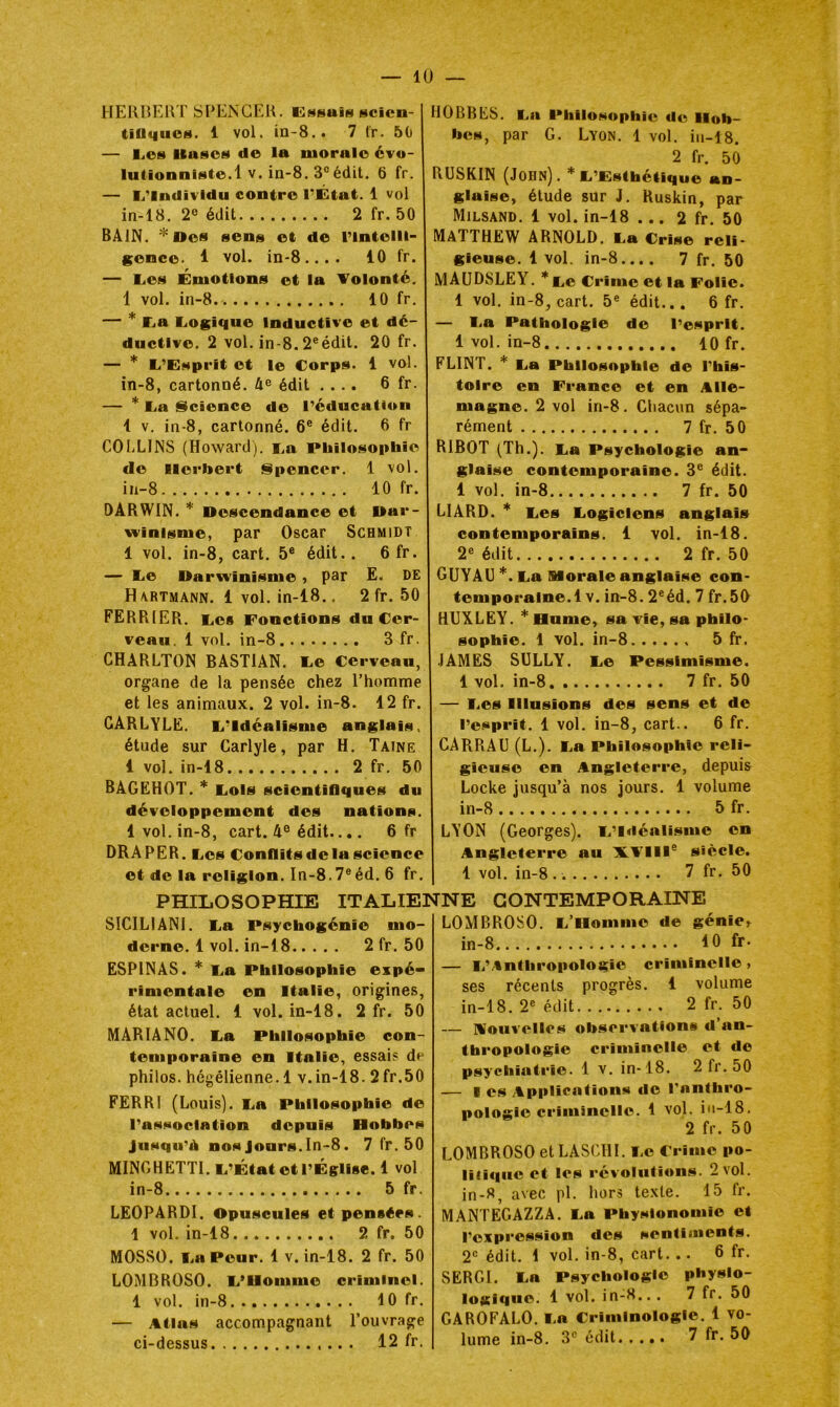 HElinCUT SPENGEK. CMsais scien- tiflqucH. 1 vol. in-8.. 7 fr. 50 — Lies iBttsos de la morale évo- lulionnlste.l V. in-8. 3® édit. 6 fr. — li’Individu contre l’État. 1 vol in-18. 2e édit 2 fr. 50 BAIN. * Des sens et de l’intelli- gence. 1 vol. in-8.... 10 fr. — lies Émotions et la Tolonté. 1 vol. in-8. 10 fr. — * L^a Logique Inductive et dé- ductive. 2 vol. in-8.2®édit. 20 fr. — * L’Esprit et le Corps. 1 vol. in-8, cartonné. 4^ édit .... 6 fr. — * La Science de l’éducation 1 V. in-8, cartonné. 6® édit. 6 fr COLLIJNS (Howard). La Philosophie de Herbert Spencer. 1 vol. iü-8 10 fr. DARWIN. * Descendance et Dar- winisme, par Oscar Schmidt 1 vol. in-8, cart. 5® édit.. 6 fr. — Le Darwinisme ^ par E. DE H\rtmann. 1 vol. in-18.. 2 fr. 50 FERRIER. Les Fonctions du Cer- veau. 1 vol. in-8 3 fr. CHARLTON BASTIAN. Le Cerveau, organe de la pensée chez l’homme et les animaux. 2 vol. in-8. 12 fr. GARLYLE. L’Idéalisme anglais, étude sur Carlyle, par H. Taine 1 vol. in-18 2 fr. 50 BAGEHOT. Lois scientiflqnes du développement des nations. 1vol. in-8, cart. 4° édit.... 6 fr DRAPER. Les Conflitsdelascience et de la religion. In-8.7®éd. 6 fr. HOBBES. La Philosophie de Hob- bes, par G. Lyon. 1 vol. iii-18. 2 fr. 50 RUSKIN (John). * L’Esthétique an- glaise, étude sur J. Ruskin, par Milsand. 1 vol. in-18 ... 2 fr. 50 MATTHEW ARNOLD. La Crise reli- gieuse. 1 vol, in-8.... 7 fr. 50 MAüDSLEY. *Le Crime et la Folie. 1 vol. in-8, cart. 5® édit... 6 fr. — l-a Pathologie de l’esprit. 1 vol. in-8 10 fr. FLINT. * La Philosophie de l’his- toire en France et en Alle- magne. 2 vol in-8. Chacun sépa- rément 7 fr. 50 RIBOT (Th.). La Psychologie an- glaise contemporaine. 3® édit. 1 vol. in-8 7 fr. 50 LIARD. Les Logiciens anglais contemporains. 1 vol. in-18. 2® édit 2 fr. 50 GUYAG *. La Morale anglaise con- temporaine.! V. in-8.2®éd. 7 fr.50 HUXLEY. *Bume, sa vie, sa philo- sophie. 1 vol. in-8 5 fr. JAMES SULLY. Le Pessimisme. 1 vol. in-8 7 fr. 50 — I.es Illusions des sens et de l’esprit. 1 vol. in-8, cart.. 6 fr. CARRAU (L.). La Philosophie reli- gieuse en Angleterre, depuis Locke jusqu’à nos jours. 1 volume in-8 5 fr. LYON (Georges). L’Idéalisme en Angleterre au XVIII® siècle. 1 vol. in-8 7 fr. 50 PHILOSOPHIE ITALIENNE CONTEMPORAINE SICILIANI. La Psychogénie mo- derne. 1 vol. in-18 2 fr. 50 ESPINAS. * La Philosophie expé- rimentale en Italie, origines, état actuel. 1 vol. in-18. 2 fr. 50 MARIANO. La Philosophie con- temporaine en Italie, essais de philos, hégélienne. 1 v.in-18. 2fr.50 FERRI (Louis). La Philosophie de l’association depuis Hobbes Jusqu’à nos Jours.In-8. 7 fr.50 MINGHETTI. L’État et l’Église. 1 vol in-8 5 fr. LEOPARDl. Opuscules et pensées. 1 vol. in-18 2 fr. 50 MOSSO. La Peur. 1 v. in-18. 2 fr. 50 LOMBROSO. L’Homme criminel. 1 vol. in-8 10 fr. — Atlas accompagnant l’ouvrage ci-dessus 12 fr. LOMBROSO. L’Homme de génie» in-8 10 fr. — L’/Sntbropo1ogie criminelle, ses récents progrès. 1 volume in-18. 2® édit 2 fr. 50 — mouvcllcs observations d’an- thropologie criminelle et de psychiatrie. 1 v. in-18. 2 fr. 50 — I es Applications do l’anthro- pologie criminelle. 1 vol. iu-18. 2 fr. 50 LOMBROSO et LASCHI. Le Frimo po- litique et les révolutions. 2 vol. in-8, avec pl. hors texte. 15 fr. MANTEGAZZA. La Physionomie et l’expression des sentiments. 2® édit, i vol. in-8, cart... 6 fr. SERGl. La Psychologie physio- logique. 1 vol. in-8.. . 7 fr. 50 GAROFALO. La Criminologie. 1 vo- lume in-8. 3® édit 7 fr. 50