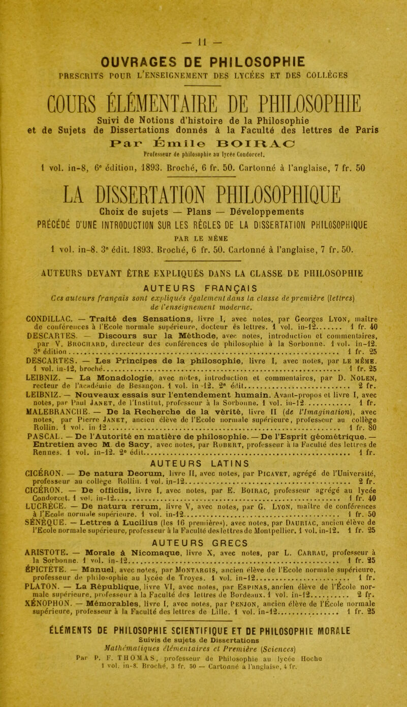 OUVRAGES DE PHILOSOPHIE PRESCRITS POUR l’ENSEIGNEMENT DES LYCÉES ET DES COLLÈGES COURS ÉLÉMENTAIRE DE PHILOSOPHIE Suivi de Notions d’histoire de la Philosophie et de Sujets de Dissertations donnés à la Faculté des lettres de Paris ÉiTiile BOIFtA.O Professeur de philosophie au Ijcée Condorcet. 1 vol. in-8, 6* édition, 1893. Broché, 6 fr. 50. Cartonné à l’anglaise, 7 fr. 50 LA DISSERTATION PHILOSOPHIQUE Choix de sujets — Plans — Développements PRÉCÉDÉ D’UNE INTRODUCTION SUR LES RÈGLES DE LA DISSERTATION PHILOSOPHIQUE PAR LE MÊME 1 vol. in-8. 3* édit. 1893. Broché, 6 fr. 50. Cartonné à l’anglaise, 7 fr. 50. AUTEURS DEVANT ÊTRE EXPLIQUÉS DANS LA CLASSE DE PHILOSOPHIE AUTEURS FRANÇAIS Ces auteurs français sont expliqués également dans la classe de première (lettres) de L’enseignement moderne. CONDILLAC. — Traité des Sensations, livre I, avec noies, par Georges Lyon, maître de conférences à l’Ecole normale sujiérieure. docteur ès lettres. 1 vol. in-La 1 fr. 40 DESCARTES. — Discours sur la Méthode, avec notes, introdiicliou et commentaires, par V. Brociiahd, directeur des conférences de philosophie à la Sorbonne. 1 vol. in-12. 3® édition 1 fr. 25 DESCARTES. — Les Principes de la philosophie, livre I, avec notes, par le même. 1 vol. in-12, broché 1 fr. 25 LEIBNIZ. — La Monadologie, avec notes, introduction et coramenlaircs, par D. Nolen, recteur de l’acndeuiie de Besançon. 4 vol. in -12. 2® édit 2 fr. LEIBNIZ. — Nouveaux essais sur l’entendement humain. Avant-propos et livre I, avec notes, par Paul Janet, de l’Institut, professeur à la Sorbonne. 1 vol. in-]2 1 fr. MALEBRANCllE. — De la Recherche de la vérité, livre II (de l’Imagination), avec notes, par Pierre Janet, ancien élève de l’Ecole normale supérieure, professeur au collège Rollin. i vol. in 12 1 fr. 80 PASCAL. — De l’Autorité en matière de philosophie. — De l’Esprit géométrique. — Entretien avec M. de Sacy, avec notes, par Robert, professeur à la Euculié des lettres de Rennes. 1 vol. in-12. 2® édit 1 fr. AUTEURS LATINS CICÉRON. — De natura Deorum, livre II, avec notes, par Picavet, agrégé de l’Université, professeur au collège Rollin. 1 vol, iji-12 2 fr, CICÉRON. — De officiis, livre I, avec notes, par E. Boirac, professeur agrégé au lycée Condorcet. 1 vol. in-12 1 fr. 40 LUCRÈCE. — De natura rerum, livre V, avec notes, par G. Lyon, maître de conférences à l'Ecole normale supérieure. 1 vol. in-12 1 fr. 50 SÉNÈQUE. — Lettres à Lucilius (les 16 premières), avec notes, par Dauriac, ancien élève de l’Ecole normale supérieure, professeur à la Faculté des lettres de Montpellier. 1 vol. iii-l2. 1 fr. 25 AUTEURS GRECS ARISTOTE. — Morale à Nicomaque, livre X, avec notes, par L. Carrau, professeur à la Sorbonne. 1 vol, in-12 1 fr. 25 ÉPICTÈTE. — Manuel, avec notes, par Montargis, ancien élève de l’Ecole normale supérieure, professeur de philosophie au lycée de Troyes. 1 vol. in-12 1 fr. PLATON. — La Répubhque, livre VI, avec noies, par Espinas, ancien élève de l’École nor- male supérieure, professeur à la Faculté dos lettres de Bordeaux. 1 vol. in-12 2 fr. XÉNOPHON. — Mémorables, li vre I, avec notes, par Penjon, ancien élève de l’Ecole normale supérieure, professeur à la Faculté des lettres de Lille. 1 vol. in-12 1 fr. 25 ÉLÉMENTS DE PHILOSOPHIE SCIENTIFIQUE ET DE PHILOSOPHIE MORALE Suivis de sujets de Dissertations Mathématiques élémeniaires et Première (Sciences) Par P. F. THOMAS, professeur de Pliilosophie au lycée Ilocho 1 vol. in-8. BroiTié, 3 fr. 30 — Cartonné a l’anglaise, 4 fr.