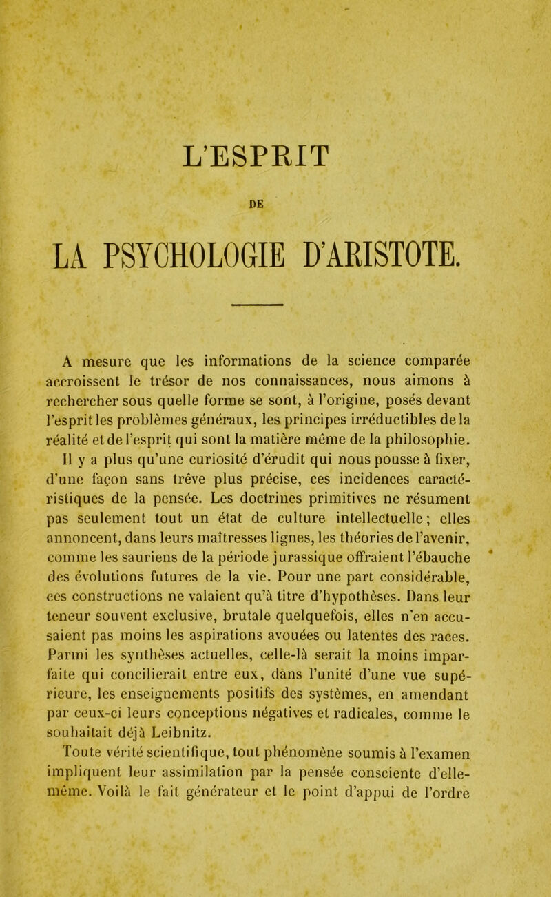 DE LA PSYCHOLOGIE D’ARISTOTE. A mesure que les informations de la science comparée accroissent le trésor de nos connaissances, nous aimons à rechercher sous quelle forme se sont, à l’origine, posés devant l’esprit les problèmes généraux, les principes irréductibles de la réalité et de l’esprit qui sont la matière même de la philosophie. 11 y a plus qu’une curiosité d’érudit qui nous pousse à fixer, d’une façon sans trêve plus précise, ces incidences caracté- ristiques de la pensée. Les doctrines primitives ne résument pas seulement tout un état de culture intellectuelle; elles annoncent, dans leurs maîtresses lignes, les théories de l’avenir, comme les sauriens de la période jurassique offraient l’ébauche des évolutions futures de la vie. Pour une part considérable, ces constructions ne valaient qu’à titre d’hypothèses. Dans leur teneur souvent exclusive, brutale quelquefois, elles n’en accu- saient pas moins les aspirations avouées ou latentes des races. Parmi les synthèses actuelles, celle-là serait la moins impar- faite qui concilierait entre eux, dans l’unité d’une vue supé- rieure, les enseignements positifs des systèmes, en amendant par ceux-ci leurs conceptions négatives et radicales, comme le souhaitait déjà Leibnitz. Toute vérité scientifique, tout phénomène soumis à l’examen impliquent leur assimilation par la pensée consciente d’elle- même. Voilà le fait générateur et le point d’appui de l’ordre