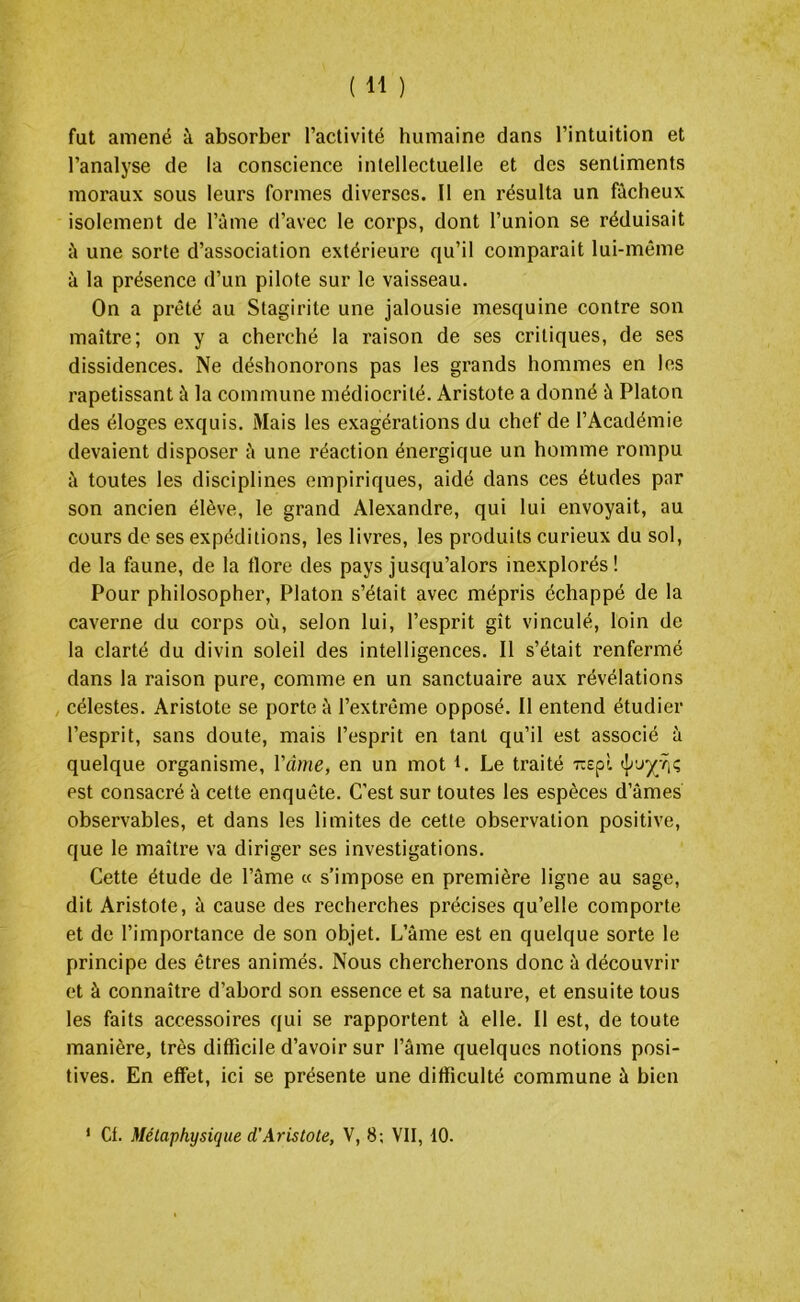 fut amené à absorber l’activité humaine dans l’intuition et l’analyse de la conscience intellectuelle et des sentiments moraux sous leurs formes diverses. Il en résulta un fâcheux isolement de l’âme d’avec le corps, dont l’union se réduisait à une sorte d’association extérieure qu’il comparait lui-même à la présence d’un pilote sur le vaisseau. On a prêté au Stagirite une jalousie mesquine contre son maître; on y a cherché la raison de ses critiques, de ses dissidences. Ne déshonorons pas les grands hommes en les rapetissant à la commune médiocrité. Aristote a donné à Platon des éloges exquis. Mais les exagérations du chef de l’Académie devaient disposer à une réaction énergique un homme rompu à toutes les disciplines empiriques, aidé dans ces études par son ancien élève, le grand Alexandre, qui lui envoyait, au cours de ses expéditions, les livres, les produits curieux du sol, de la faune, de la flore des pays jusqu’alors inexplorés ! Pour philosopher, Platon s’était avec mépris échappé de la caverne du corps où, selon lui, l’esprit gît vinculé, loin de la clarté du divin soleil des intelligences. Il s’était renfermé dans la raison pure, comme en un sanctuaire aux révélations célestes. Aristote se porte à l’extrême opposé. Il entend étudier l’esprit, sans doute, mais l’esprit en tant qu’il est associé à quelque organisme, Ycime, en un mot f. Le traité rapî est consacré à cette enquête. C'est sur toutes les espèces d’âmes observables, et dans les limites de cette observation positive, que le maître va diriger ses investigations. Cette étude de l’âme « s’impose en première ligne au sage, dit Aristote, à cause des recherches précises qu’elle comporte et de l’importance de son objet. L’âme est en quelque sorte le principe des êtres animés. Nous chercherons donc à découvrir et à connaître d’abord son essence et sa nature, et ensuite tous les faits accessoires qui se rapportent à elle. Il est, de toute manière, très difficile d’avoir sur l’âme quelques notions posi- tives. En effet, ici se présente une difficulté commune à bien