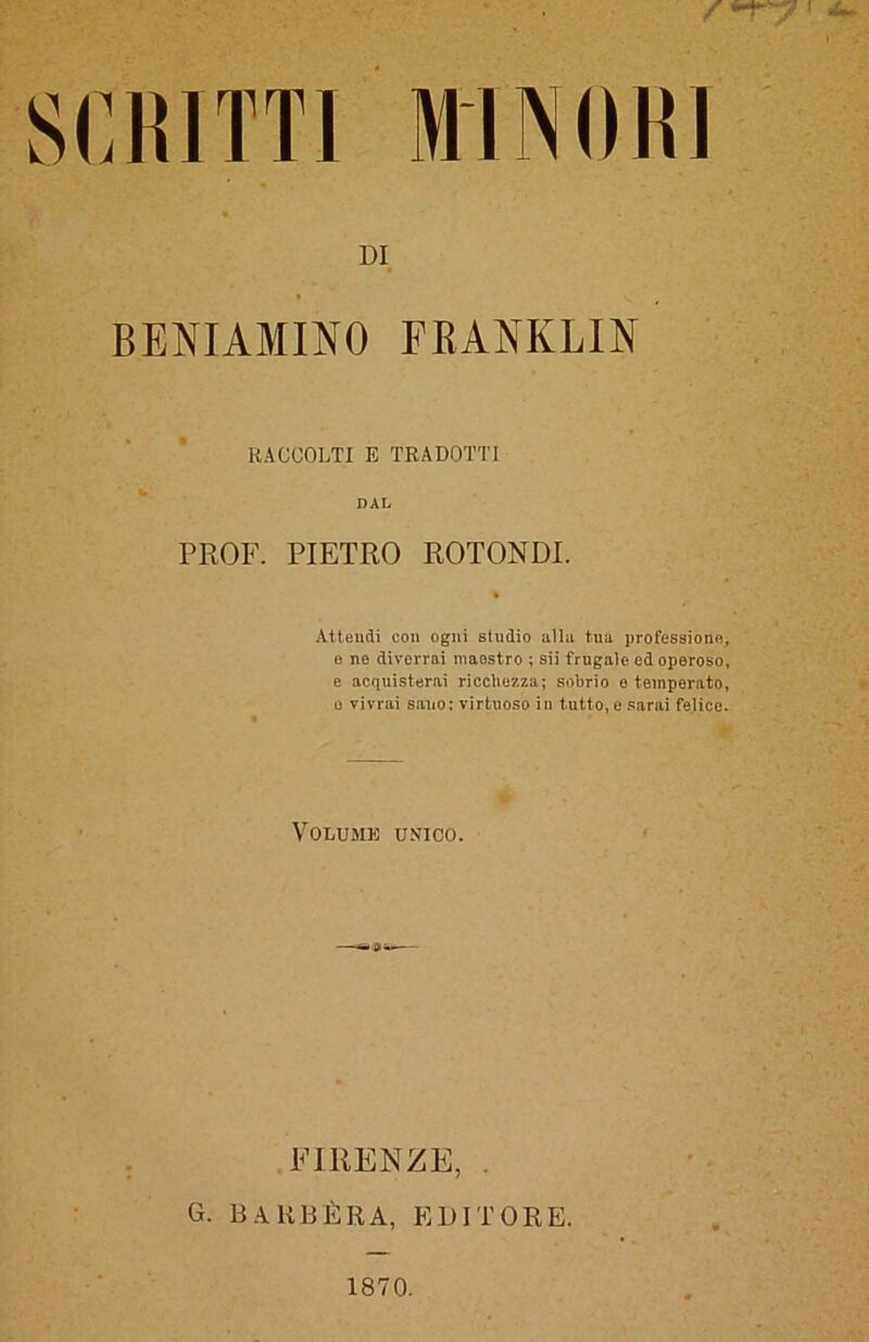 DI BENIAMINO FRANKLIN RACCOLTI E TRADOTTI DAL PROF. PIETRO ROTONDI. Attendi con ogni studio alla tua professione, e ne divorrai maestro ; sii frugale ed operoso, e acquisterai ricchezza; sobrio e temperato, o vivrai sano; virtuoso in tutto, e sarai felice. Volume unico. FIRENZE, G. BARBÈRA, EDITORE. 1870.