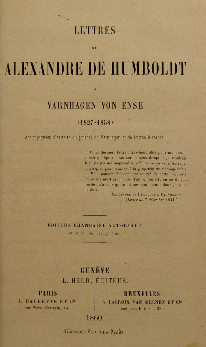 DF. ALEXANDRE DE HUMBOLDT A VARNHAGEN VON ENSE (1827-1858) Accompagnees d'extraits du journal de Varnhagen et de lettres diverses. Votre derniere lettre , tres-honorable ponr moi, con- tenait quelques mots sur le sens desqueh je voudrais bien ne pas me meprendre. «Votts avez peine, d/tes-vous, ä accepler potir v>us seid la proprie'te de mes impie'te's.n — Vous pouvez disposer ä votre gre de cetle propriete apres ma mort proehaine. Taut qu’on vit, on ne doit la vArite qu’ä ceux qu’on estime hautement; donc je vous la dois. Alexandre de Humboldt a Varnhagen. (Lettre du 7 decembre 1841.) EDITION FRAN^AISE AUTORISEE et ornee d’un beau portrait. PARIS GENEVE L. HELD, EDITEUR. BRUXELLES E. HACHETTE ET Gie rue Pierre-Sarrazin, 14, A. I.ACROIX VAN MEENEN ET O rue de la Pntterie, 33. 1860. tRt'eetoei A (oua t)toilA.