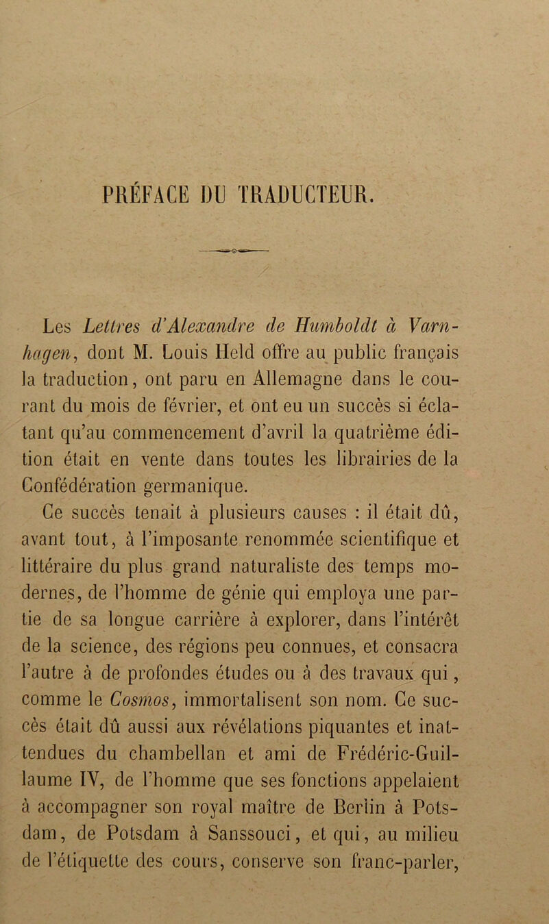 PREFACE DU TRADECTEUR. Les Letlres d’Alexandre de Humboldt ä Varn- hagen, dont M. Louis Held offre au public frangais la traduction, ont paru en Allemagne dans le cou- rant: du mois de fevrier, et ont eu un succes si ecla- tant qu’au commencement d’avril la quatrieme edi- tion etait en vente dans toutes les librairies de la G onfed era tio n germ a n iq u e. Ce succes tenait ä plusieurs causes : il etait du, avant tout, ä l’imposante renommee scientifique et litteraire du plus grand naturaliste des temps mo- dernes, de l’homme de genie qui employa une par- tie de sa longue carriere ä explorer, dans l’interet de la Science, des regions peu connues, et consacra l’autre ä de profondes etudes ou ä des travaux qui, comme le Cosmos, immortalisent son nom. Ge suc- ces etait du aussi aux revelations piquantes et inat- tendues du chambellan et ami de Frederic-Guil- laume IV, de Thomme que ses fonctions appelaient ä accompagner son royal maitre de Berlin ä Pots- dam, de Potsdam ä Sanssouci, et qui, au milieu de l’etiquette des cours, conserve son franc-parler,