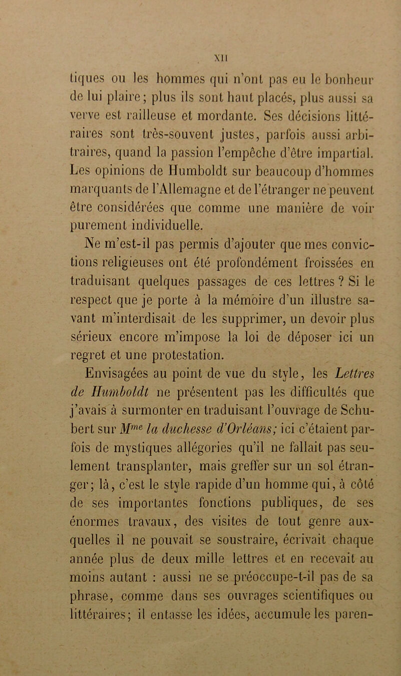 tiques ou les hommes qui n’ont pas eu le bonheur de lui plaire; plus ils sont haut places, plus aussi sa verve est railleuse et mordante. Ses decisions litte- raires sont tres-souvent justes, parfois aussi arbi- traires, quand la passion l’empeche d’etre impartial. Les opinions de Humboldt sur beaucoup d’hommes marquants de l’Allemagne et del’etranger ne peuvent etre considerees que comme une maniere de voir purement individuelle. Ne m’est-il pas permis d’ajouter quemes convic- tions religieuses ont dte profondement froissees en traduisant quelques passages de ces lettres ? Si le respect que je porte ä la memoire d’un illustre sa- vant m’interdisait de les supprimer, un devoir plus serieux encore m’impose la loi de deposer ici un regret et une protestation. Envisagees au point de vue du style, les Lettres de Humboldt ne presentent pas les difficultes que j’avais ä surmonter en traduisant l’ouvrage de Schu- bert sur Mme la duchesse d’Orleans; ici c’etaient par- fois de mystiques allegories qu’il ne fallait pas seu- lement transplanter, mais greffer sur un sol etran- ger; lä, c’est le style rapide d’un homme qui, ä cöle de ses importantes fonctions publiques, de ses enormes travaux, des visites de tout genre aux- quelles il ne pouvait se soustraire, ecrivait chaque annee plus de deux mille lettres et en recevait au moins autant : aussi ne se preoccupe-t-il pas de sa phrase, comme dans ses ouvrages scientifiques ou litteraires; il entasse les idees, accumule les paren-