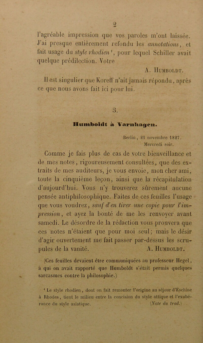 c2 l’agreable impression que vos paroles rn’onl laissee. .1 ai presque enlierement refondu 1 cs annotations, et fait usage du style rhodien', pour lequel Schiller avait quelque predileclion. Volre A. Humboldt. II est singulier que Koreff n’ail jamais repondu, apres ce que nous avons fait ici pour lui. 3. Humboldt a Varnhayen. Berlin, 21 novembre 1827. Mercredi soir. Comme je fais plus de cas de votre bienveillance et de mes notes, rigoureusement consultees, que des ex- trails de mes auditeurs, je vous envoie, mon eher ami, toute la cinquieme legon, ainsi que la recapitulation d’aujourd’hui. Vous n’y trouverez sürement aucune pensee antiphilosophique. Faites de ces feuilles l’usage que vous voudrez, sauf d’en tirer wie copie pour rIm- pression , et ayez la bonte de me les renvoyer avant samedi. Le desordre de la redaction vous prouvera que ces noles n’etaient que pour moi seul; mais le desir d’agir ouvertement me fait passer par-dessus les scru- pules de la vanite. A. Humboldt. (Ces feuilles devaient etre communiquees au professeur Hegel, ä qui on avail rapporte que Humboldt s’etait permis quelques sarcasmes conlre la philosophie.) 1 Le style rhodien, dont on fait remonter l’origine au sejour d’Eschine ä Rhodes, tient le rnilieu entre la concision du style attique et l’exube- rance du style asiatique. [Note du trad.)