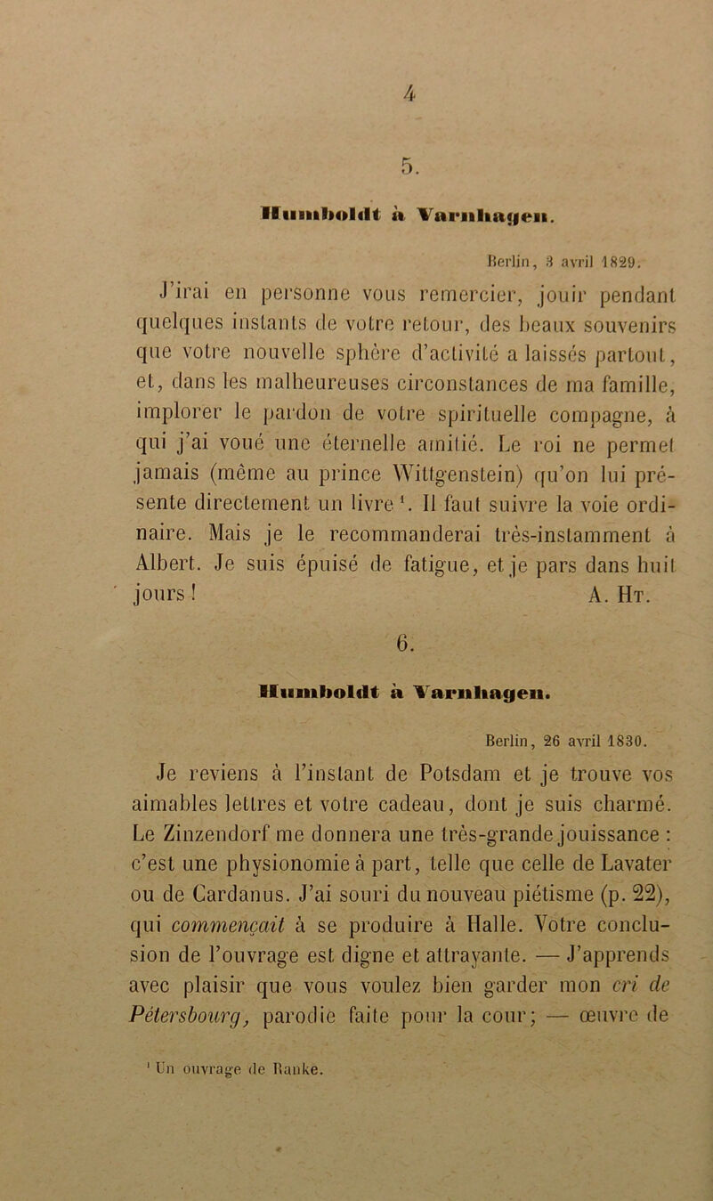 5. Humboldt a Vai*uUa<jeai. Berlin, 3 avril 1829. J’irai en personne vous re'mercier, jouir pendant quelques inslanls de votre retour, des beaux Souvenirs que votre nouvelle sphere d’activite a laisses partout, et, dans les mälheureuses circonstances de rna famille, implorer le pardon de votre spirituelle compagne, a qui j’ai voue une eternelle arnitie. Le roi ne permet jamais (meine au prince Wittgenstein) qu’on 1 ui pre- sente directement un livre 1. 11 taut suivre la voie ordi- naire. Mais je le recommanderai tres-instamment ä Albert. Je suis epuise de fatigue, et je pars dans huit jours ! A. Ht. 6. Humboldt a Varnliageii. Berlin, 26 avril 1830. Je reviens ä l’inslant de Potsdam et je trouve vos aimables lettres et votre cadeau, dont je suis charme. Le Zinzendorf me donnera une tres-grande jouissance : c’est une physionomie ä part, teile que celle de Lavater ou de Cardanus. J’ai souri du nouveau pietisme (p. 22), qui commencait k se produire ä Halle. Votre conclu- sion de l’ouvrage est, digne et attrayante. — J’apprends avec plaisir que vous voulez bien garder mon cri de Petersbourg, parodie faite pour la cour; — oeuvre de Un ouvrage de Banke. 1