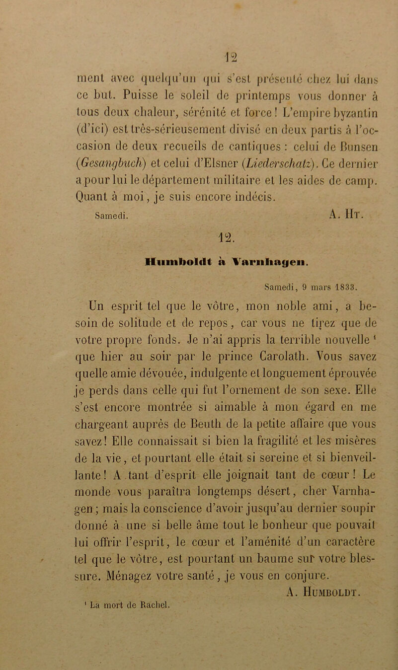 ment avec quelqu’un (|iii s’est presente chez lui (Jans ce bul. Puisse le soleil de printemps vous donner ä tous dcux chaleur, serenite et force! L’empirebyzantin (d’ici) est tres-serieusemcnt divise en deux partis ä l’oc- casion de deux recueils de cantiques: celui de ßunsen (Gesangbuch) et celui d’Elsncr (Liederschatz). Ce dernier apourlui le departement militaire et les aides de camp. Quant ä moi, je suis encore indecis. Samedi. A. Ht. 12. Humboldt a Varnliayen. Samedi, 9 mars 1833. Un esprit tel que le vötre, mon noble ami, a be- soin de solitude et de repos, car vous ne tirez que de votre propre Fonds. Je n’ai appris la terrible non veile 1 que hier au soir par le prince Carolath. Vous savez quelle amie devouee, indulgente el longuement eprouvee je perds dans celle qui fut l’ornement de son sexe. Elle s’est encore montree si aimable ä mon egard en me chargeant aupres de Beuth de la petite affaire que vous savez! Elle connaissait si bien la fragilite et les miseres de la vie, etpourlant eile etait si sereine et si bienveil- lante! A.tant d’esprit eile joignait tant de coeur! Le monde vous paraitra longtemps desert, eher Varnha- gen; mais la conscience d’avoir jusqu’au dernier soupir donne ä une si belle äme tout le bonheur que pouvait lui ofFrir l’esprit, le coeur et Pamenite d’un caractere tel que le vötre, est pourtant un bäume sur votre bles- sure. Menagez votre saute, je vous en conjure. A. Humboldt. 1 La mort de Rachel.