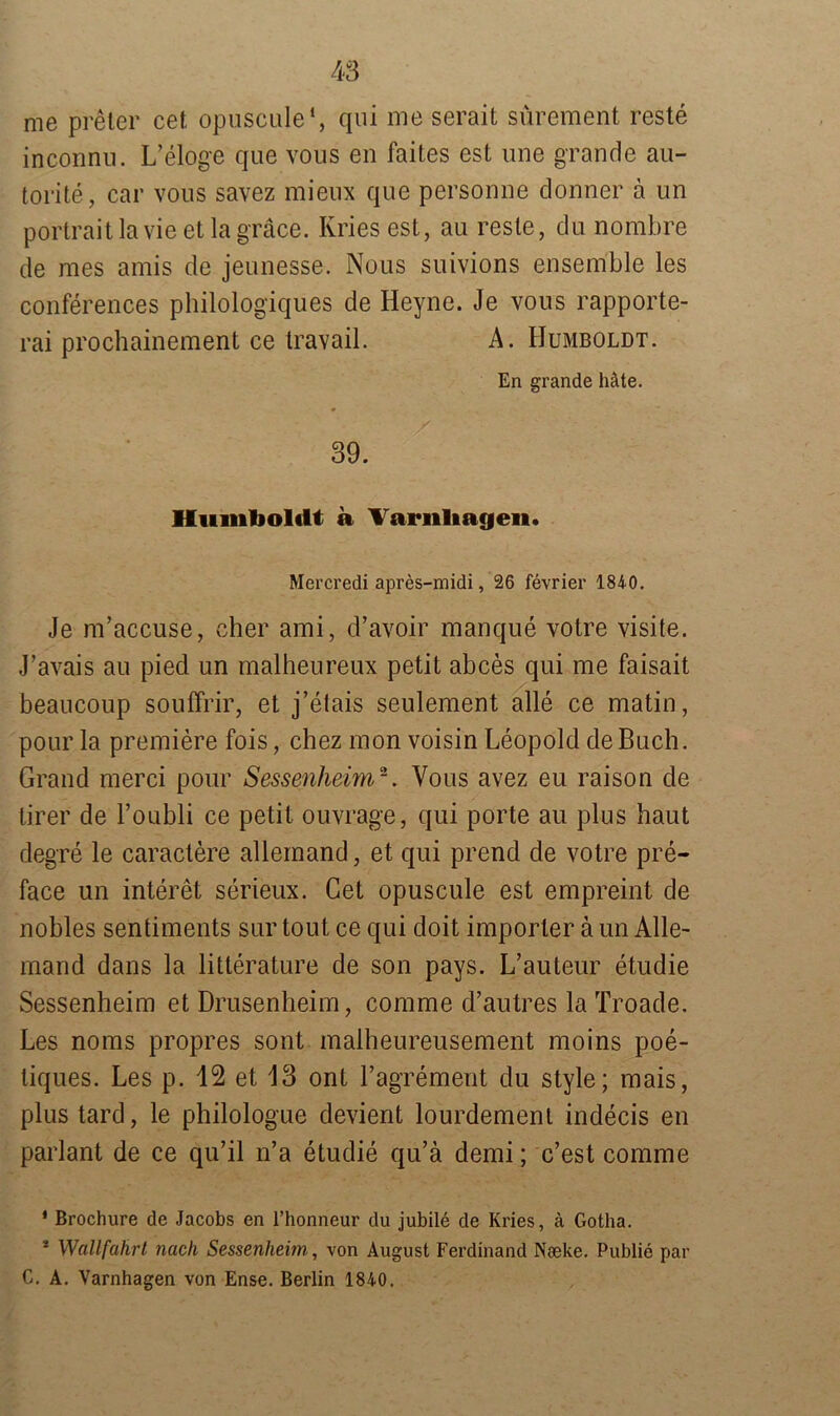 me preter cet opuscule1, qui me serait sürement reste inconnu. L’eloge que vous en faites est une grande au- torite, car vous savez mieux que personne donner ä un portrait lavie et lagräce. Kries est, au reste, du nombre de mes arnis de jeunesse. Nous suivions ensemble les Conferences philologiques de Heyne. Je vous rapporte- rai prochainement ce travail. A. Humboldt. En grande bäte. 39. Humboldt a Variiliageii. Mercredi apres-midi, 26 fevrier 1840. Je m’accuse, eher ami, d’avoir manque volre visite. J’avais au pied un malheureux petit abces qui me faisait beaucoup souffrir, et j’elais seulement alle ce matin, pour la premiere fois, chez mon voisin Leopold de Buch. Grand merci pour Sessenheim2. Vous avez eu raison de tirer de Foubli ce petit ouvrage, qui porte au plus haut degre le caractere allemand, et qui prend de votre pre- face un interet serieux. Cet opuscule est empreint de nobles sentiments sur tout, ce qui doit imporler ä un Alle- mand dans la litterature de son pays. L’auteur etudie Sessenheim et Drusenheim, comme d’autres la Troade. Les noms propres sont malheureusement moins poe- liques. Les p. 12 et 13 ont ragrement du style; mais, plus tard, le philologue devient lourdemenl indecis en parlant de ce qu’il n’a etudie qu’ä demi; c’est comme * Brochure de Jacobs en l’honneur du jubile de Kries, ä Gotha. * Wallfahrt nach Sessenheim, von August Ferdinand Nceke. Publie par C. A. Varnhagen von Ense. Berlin 1840.