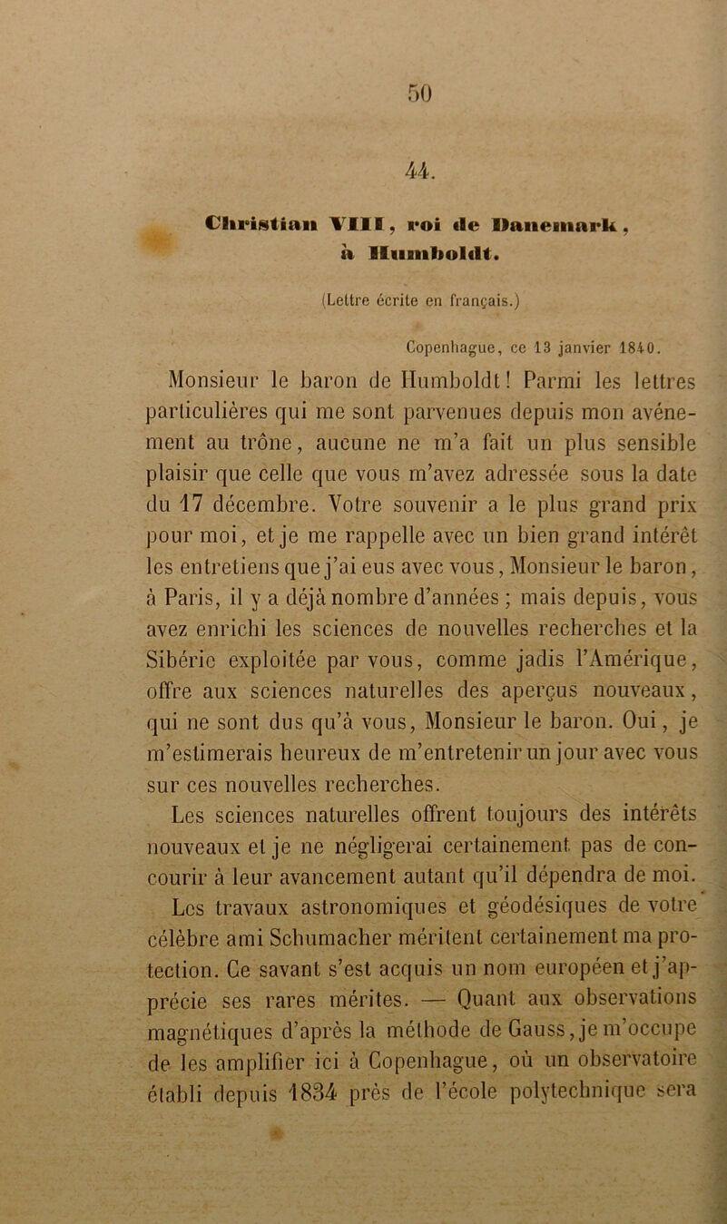 44. Christian VIII , roi «le Dänemark, a Humboldt. (Lettre ecrite en lYantjais.) Copenhague, ce 13 janvier 1840. Monsieur le baron de Humboldt! Parmi les lettres parliculieres qui me sont parvenues depuis mon avene- ment au tröne, aueune ne m’a fail un plus sensible plaisir que celle que vous m’avez adressee sous la date du 17 decembre. Yotre Souvenir a le plus grand prix pour moi, et je me rappelle avec un bien grand interet les entretiens que j’ai eus avec vous, Monsieur le baron, ä Paris, il y a dejänombre d’annees ; mais depuis, vous avez enrichi les Sciences de nouvelles recherches et la Siberic exploitee par vous, comme jadis l’Amerique, offre aux Sciences naturelles des apercus nouveaux, qui ne sont dus qu’ä vous, Monsieur le baron. Oui, je m’eslimerais heureux de m’entretenirun jour avec vous sur ces nouvelles recherches. Les Sciences naturelles ofFrent toujours des interets nouveaux et je ne negligerai certainement. pas de con- courir ä leur avancement autant qu’il dependra de moi. Los travaux astronomiqnes et geodesiques de votre celebre ami Schumacher merilent certainement ma pro- tection. Ce savant s’est acquis un nom europeen et j’ap- precie ses rares merites. — Quant aux observations magnetiques d’apres la methode de Gauss, je m’occupe de les amplifier ici a Copenhague, oü un observatoire elabli depuis 1834 pres de Pecole polytechnique sera