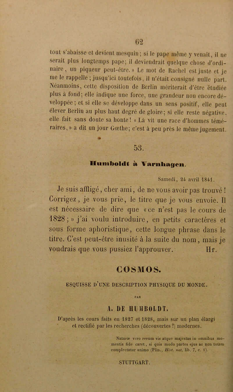 serail plus longtemps pape; il deviendrait quelque chose d’ordi- naire, un piqueur peut-etre.» Le mot de Rachel estjuste et je me le rappelle ; jusqu’ici toutefois, il n’etait consigne nulle part. Neanmoins, cette disposition de Berlin merilerait d’etre etudiee plus ä fond; eile indique une force, une grandeur non encore de- veloppee; et si eile so döveloppe dans un sens positif, eile peut Clever Berlin au plus haut degre de gloire; si eile reste negative, eile fait sans doute sa honte! « La vit une race d’hommes teme- raires,» a dit un jour Goethe; c’est ä peu pres le meine jugement. m 53. Humboldt a Varnliagen. Samedi, 24 avril 1841. Je suis afflige, eher ami, de ne vous avoir pas trouve ! Corrigez, je vous prie, le titre que je vous envoie. Il est necessaire de dire que «ce n’est pas le cours de 1828;« j’ai voulu introduire, en petits caracteres et sous forme aphoristique, cette longue phrase dans le titre. G’est peut-etre inusite ä la suite du nom, mais je voudrais que vous pussiez Fapprouver. Hr. COSMOS. ESQUISSE D’UNE DESCRIPTION PHYSIQUE DU MONDE. PAR A, DE HE SI BOL DT. D’apres les cours faits en 1827 et 1828, mais sur un plan elargi et rectifie par les recherches (decouvertes ?) modernes. Natura; vero rerum vis atque majestas in omnibus mo- mentis lide caret, si quis modo partes ejus ac non totam complectatur animo (Plin., Hist. nat. lib. 7, c. I). STUTTGART.