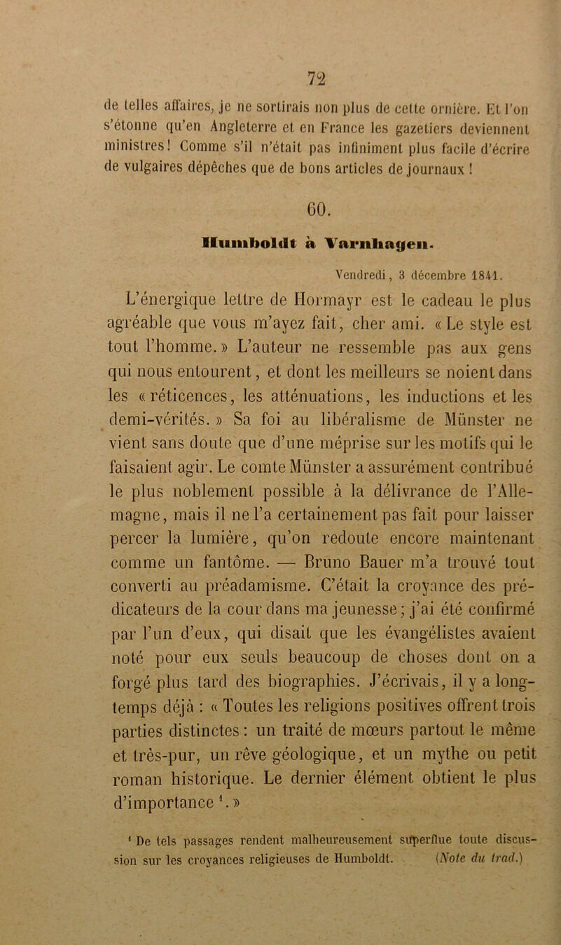 n de lelles affaires, je ne sortirais non plus de eette oralere. Et Ton s’etonne qu’en Angleterre et en France les gazetiers deviennent ministres! Comme s’il n’etait pas infiniment plus facile d’ecrire de vulgaires depeches que de bons articles de journaux ! 60. Humboldt a Variiliayeu. Vendredi, 3 decembre 1841. L’energique lettre de Hormayr est le cadeau le plus agreable que vous m’ayez fait, eher ami. « Le style est tout l’homme.» L’auteur ne ressemble pas aux gens qui nous entourent, et dont les meilleurs se noient dans les «reticences, les attenuations, les inductions et les demi-yerit.es.» Sa foi au liberalisme de Münster ne vient sans doule que d’une meprise sur les motifs qui le faisaient agir. Le comte Münster a assurement contribue le plus noblement possible ä la delivrance de l’Alle- magne, mais il ne Fa certainement pas fait pour laisser percer la lumiere, qu’on redoute encore maintenant comme un fantome. — Bruno Bauer m’a trouve tout converti au preadamisme. C’etait la croyance des pre- dicateurs de la cour dans ma jeunesse; j’ai ete confirme par Fun d’eux, qui disait que les evangelisles avaient note pour eux seuls beaucoup de choses dont on a forge plus lard des biographies. J’ecrivais, il y a long- temps dejä : « Toutes les religions positives offrenttrois parties distinctes: un traite de meeurs partout le meme et tres-pur, un reve geologique, et un mythe ou petit roman historique. Le dernier element obtient le plus d’importance L» 1 De leis passages rendent malheureusement superflue toute discus- sion sur les croyances religieuses de Humboldt. (Note du frad.)