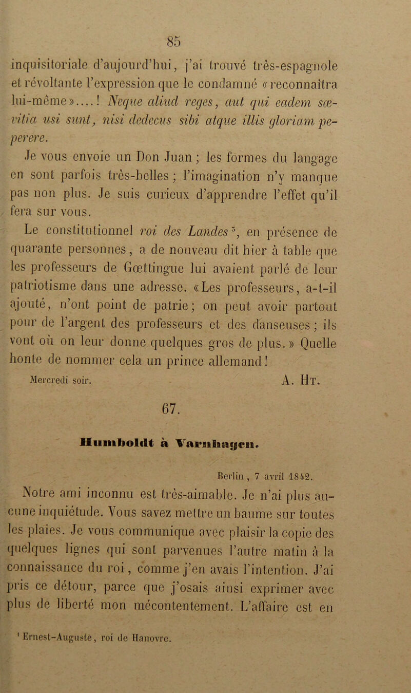 inquisitoriale d’aiijourd’hui, j’ai trouve tres-espag-nole et revoltante l’expression que le condamne «reconnaitra lui-meme»....! Ncque aliucl reges, aut qui eadem sce- vitia usi sunt, nisi dedeeus sibi atque Ulis gloriam pe- pererc. Je vous envoie un Don Juan; les formes du langage en sont parfois tres-belles ; Fimagination n’y manque pas non plus. Je suis curieux d’apprendre l’effet qu’il fera sur vous. Le constitutionnel roi des Landes 3, en presence de quarante personnes, a de nouveau dit hier a table que les professeurs de Goettingue lui avaient parle de leur patriotisme dans une adresse. «Les professeurs, a-t-il ajoute, n’ont point de patrie; on peut avoir partout pour de Fargent des professeurs et des danseuses; ils vont oü on leur donne quelques gros de plus.» Quelle honte de nommer cela un prince allemand! Mercredi soir. A. Ul. 67. Humboldt a Variilmycn« Berlin , 7 avril 1842. Notre ami inconnu est tres-aimable. Je n’ai plus au- cuneinquielude. Vous savez mettre un bäume sur toutes les plaies. Je vous communique avec plaisir lacopie des quelques lignes qui sont parvenues Fautre matin ä la connaissance du roi, com me j’en avais Fintention. J’ai pris ce detour, parce que j’osais ainsi exprimer avec plus de liberte mon mecontentement. L’aflaire est en Ernest-Auguste, roi de Hanovre.