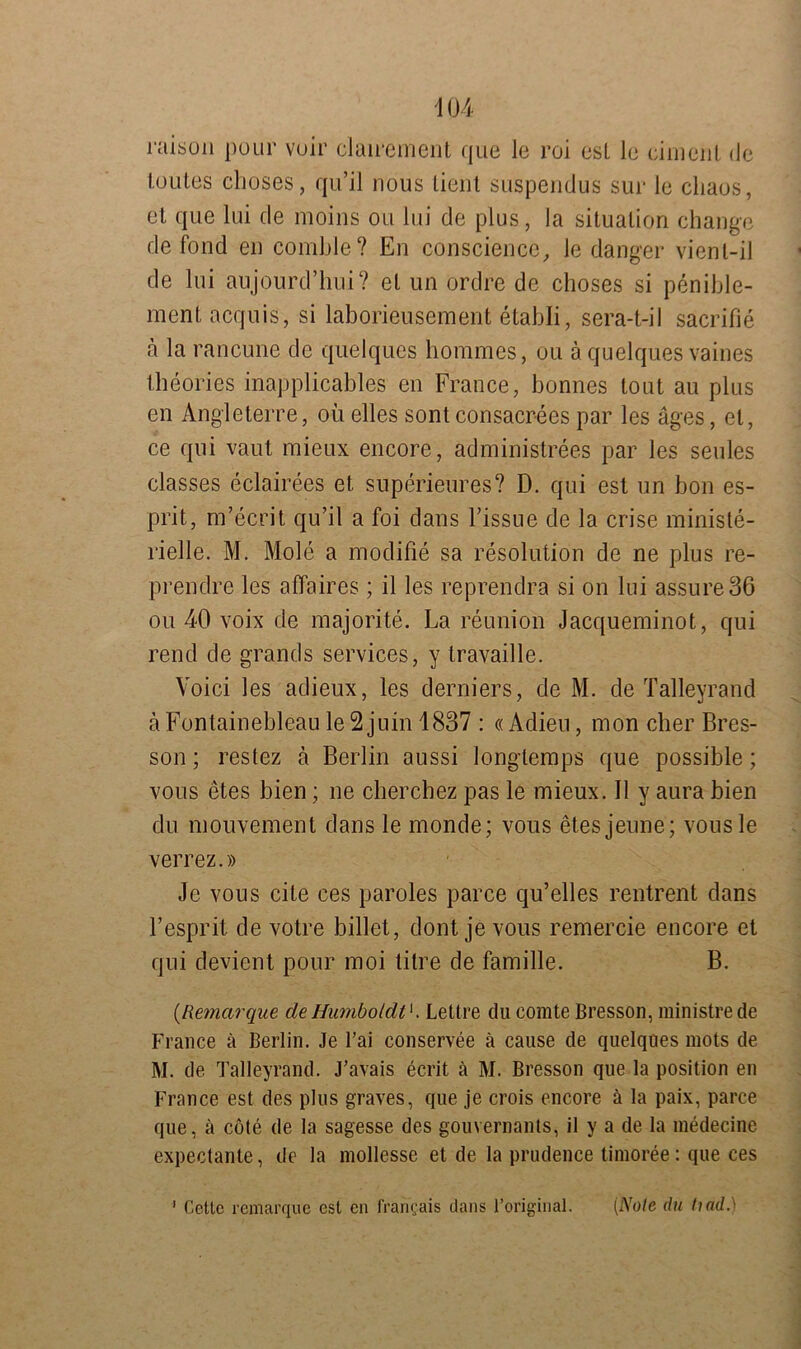 raison pour voir clairement que le roi esL le ciment (Je loiites choses, qu’il nous tient suspendus sur le cliaos, et que lui de moins ou lui de plus, la Situation change de fond en comble? En conscience, le danger vienl-il de lui aujourd’hui? et un ördre de choses si penible- ment acquis, si laborieusement etabli, sera-t-iI sacrifie a la rancune de quelques hommes, ou ä quelques vaines theories inapplicables en France, bonnes toiit au plus en Angleterre, ou. elles sont consacrees par les äges, et, ce qui vaut mieux encore, administrees par les seules classes eclairees et superieures? D. qui est un bon es- prit, m’ecrit qu’il a foi dans l’issue de la crise ministe- rielle. M. Mole a modifie sa resolution de ne plus re- prendre les affaires ; il les reprendra si on lui assureBö ou 40 voix de majorite. La reunion Jacqueminot, qui rend de grands Services, y travaille. Voici les adieux, les derniers, de M. de Talleyrand ä Fontainebleau le 2 juin 1837 : «Adieu, mon eher Bres- son; reslez ä Berlin aussi longtemps que possible; vous etes bien; ne cherchez pas le mieux. II y aura bien du mouvement dans le monde; vous etesjeune; vousle verrez.» Je vous eite ces paroles parce qu’elles rentrent dans l’esprit de votre billet, dont je vous remercie encore et qui devient pour moi titre de famille. B. (Remarque de Humboldt'. Lettre du comte Bresson, ministrede France ä Berlin. Je Tai conservee ä cause de quelques mots de M. de Talleyrand. J’avais ecrit ä M. Bresson que la position en France est des plus graves, que je crois encore ä la paix, parce que, ä cote de la sagesse des gouvernants, il y a de la medecine expectante, de la mollesse et de la prudence timoree: que ces 1 Cetlc remarque est en fran?ais dans l’original. (Note du find.)